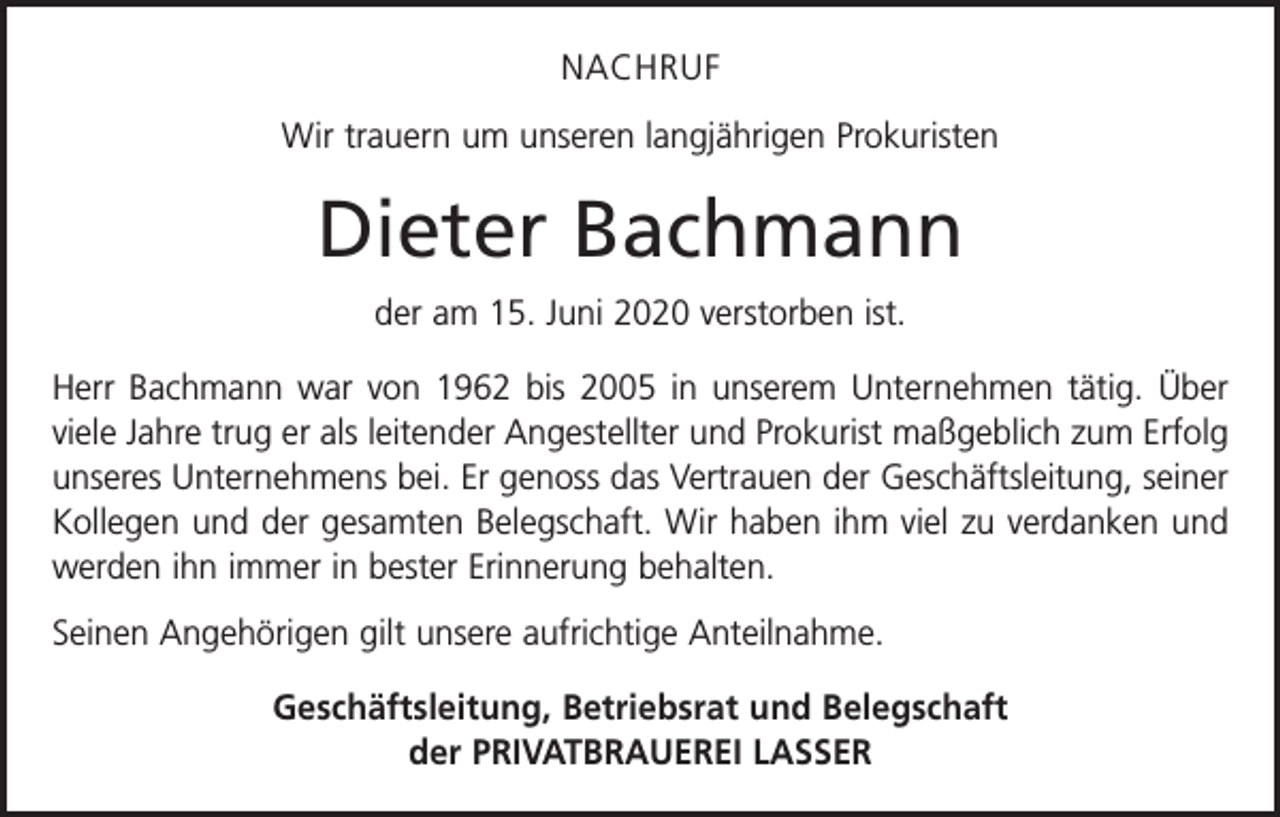 <p>NACHRUF<br />Wir trauern um unseren langjährigen Prokuristen</p><p>Dieter Bachmann<br />der am 15. Juni 2020 verstorben ist.<br />Herr Bachmann war von 1962 bis 2005 in unserem Unternehmen tätig. Über<br />viele Jahre trug er als leitender Angestellter und Prokurist maßgeblich zum Erfolg<br />unseres Unternehmens bei. Er genoss das Vertrauen der Geschäftsleitung, seiner<br />Kollegen und der gesamten Belegschaft. Wir haben ihm viel zu verdanken und<br />werden ihn immer in bester Erinnerung behalten.<br />Seinen Angehörigen gilt unsere aufrichtige Anteilnahme.<br />Geschäftsleitung, Betriebsrat und Belegschaft<br />der PRIVATBRAUEREI LASSER</p>