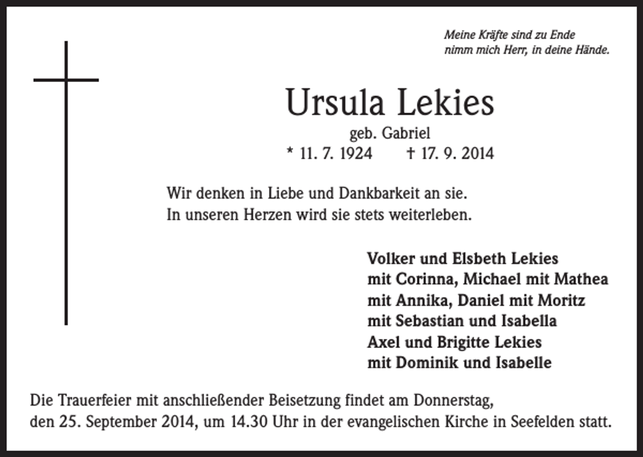 <p>Meine Kräfte sind zu Ende<br />nimm mich Herr, in deine Hände.</p><p>Ursula Lekies<br />geb. Gabriel<br />* 11. 7. 1924 † 17. 9. 2014</p><p>Wir denken in Liebe und Dankbarkeit an sie.<br />In unseren Herzen wird sie stets weiterleben.<br />Volker und Elsbeth Lekies<br />mit Corinna, Michael mit Mathea<br />mit Annika, Daniel mit Moritz<br />mit Sebastian und Isabella<br />Axel und Brigitte Lekies<br />mit Dominik und Isabelle<br />Die Trauerfeier mit anschließender Beisetzung findet am Donnerstag,<br />den 25. September 2014, um 14.30 Uhr in der evangelischen Kirche in Seefelden statt.</p>