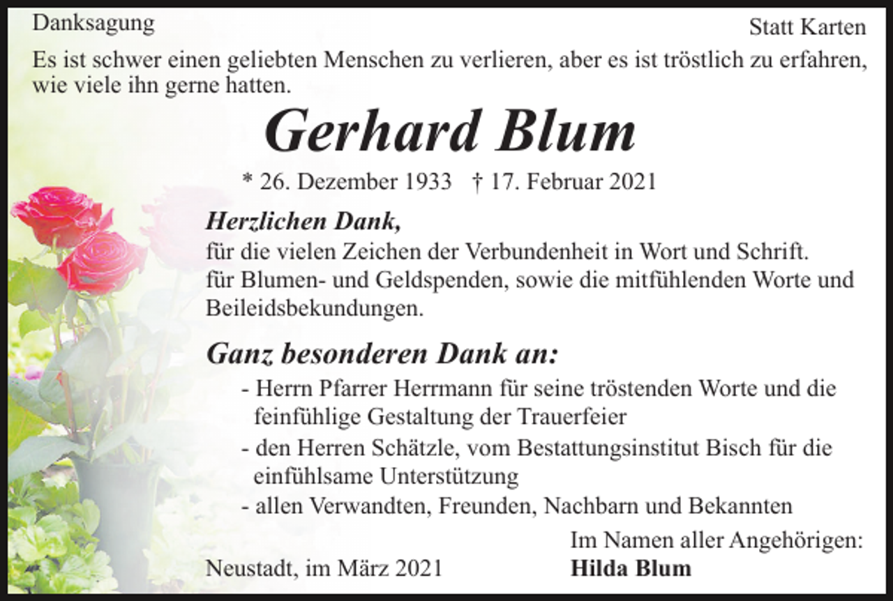 <p>Danksagung<br />Statt Karten<br />Es ist schwer einen geliebten Menschen zu verlieren, aber es ist tröstlich zu erfahren,<br />wie viele ihn gerne hatten.</p><p>Gerhard Blum</p><p>* 26. Dezember 1933 † 17. Februar 2021</p><p>Herzlichen Dank,<br />für die vielen Zeichen der Verbundenheit in Wort und Schrift.<br />für Blumen- und Geldspenden, sowie die mitfühlenden Worte und<br />Beileidsbekundungen.</p><p>Ganz besonderen Dank an:<br />- Herrn Pfarrer Herrmann für seine tröstenden Worte und die<br />feinfühlige Gestaltung der Trauerfeier<br />- den Herren Schätzle, vom Bestattungsinstitut Bisch für die<br />einfühlsame Unterstützung<br />- allen Verwandten, Freunden, Nachbarn und Bekannten<br />Im Namen aller Angehörigen:<br />Neustadt, im März 2021<br />Hilda Blum</p>