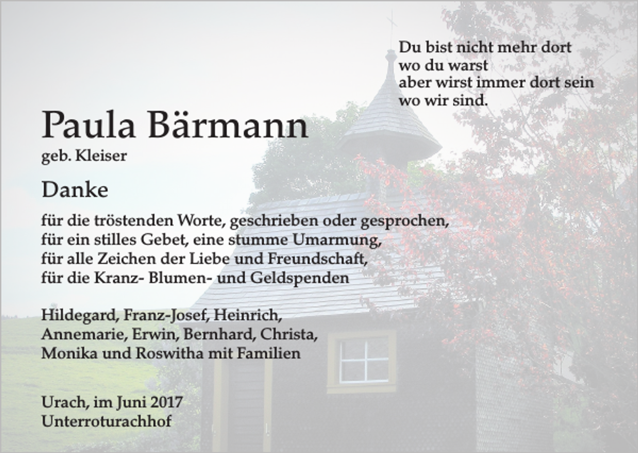 <p>Paula Bärmann</p><p>Du bist nicht mehr dort<br />wo du warst<br />aber wirst immer dort sein<br />wo wir sind.</p><p>geb. Kleiser</p><p>Danke<br />für die tröstenden Worte, geschrieben oder gesprochen,<br />für ein stilles Gebet, eine stumme Umarmung,<br />für alle Zeichen der Liebe und Freundschaft,<br />für die Kranz- Blumen- und Geldspenden<br />Hildegard, Franz-Josef, Heinrich,<br />Annemarie, Erwin, Bernhard, Christa,<br />Monika und Roswitha mit Familien<br />Urach, im Juni 2017<br />Unterroturachhof</p>