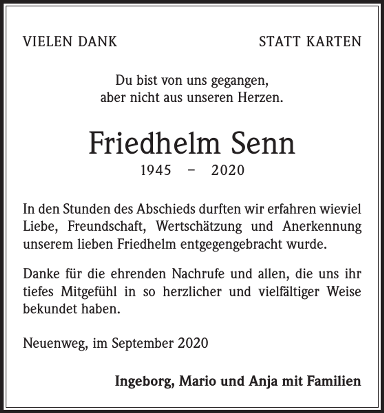 <p>VIELEN DANK</p><p>STATT KARTEN</p><p>Du bist von uns gegangen,<br />aber nicht aus unseren Herzen.</p><p>Friedhelm Senn<br />1945 – 2020</p><p>In den Stunden des Abschieds durften wir erfahren wieviel<br />Liebe, Freundschaft, Wertschätzung und Anerkennung<br />unserem lieben Friedhelm entgegengebracht wurde.<br />Danke für die ehrenden Nachrufe und allen, die uns ihr<br />tiefes Mitgefühl in so herzlicher und vielfältiger Weise<br />bekundet haben.<br />Neuenweg, im September 2020<br />Ingeborg, Mario und Anja mit Familien</p>