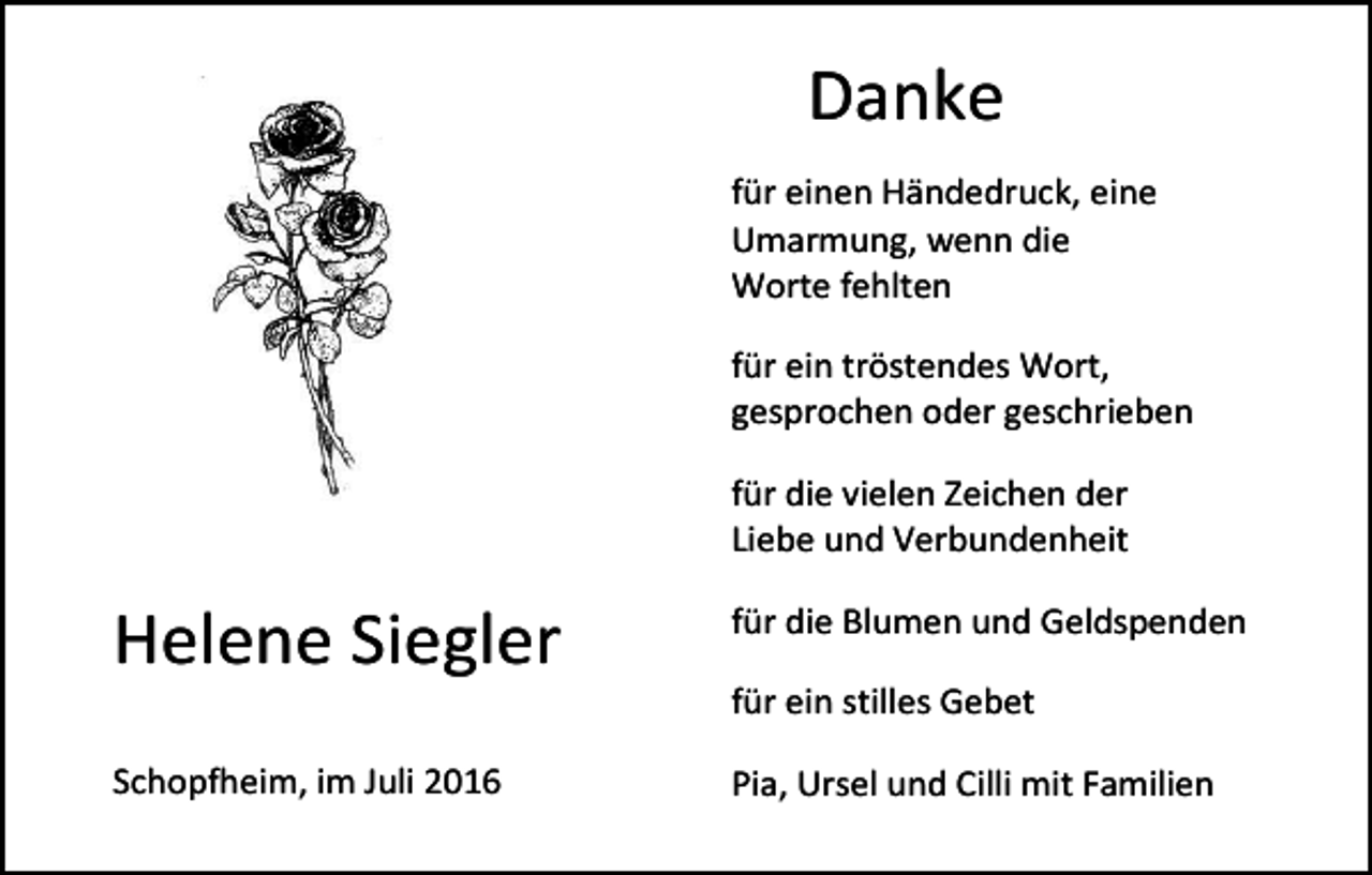 <p>Danke<br />für einen Händedruck, eine<br />Umarmung, wenn die<br />Worte fehlten<br />für ein tröstendes Wort,<br />gesprochen oder geschrieben<br />für die vielen Zeichen der<br />Liebe und Verbundenheit</p><p>Helene Siegler</p><p>für die Blumen und Geldspenden<br />für ein stilles Gebet</p><p>Schopfheim, im Juli 2016</p><p>Pia, Ursel und Cilli mit Familien</p>
