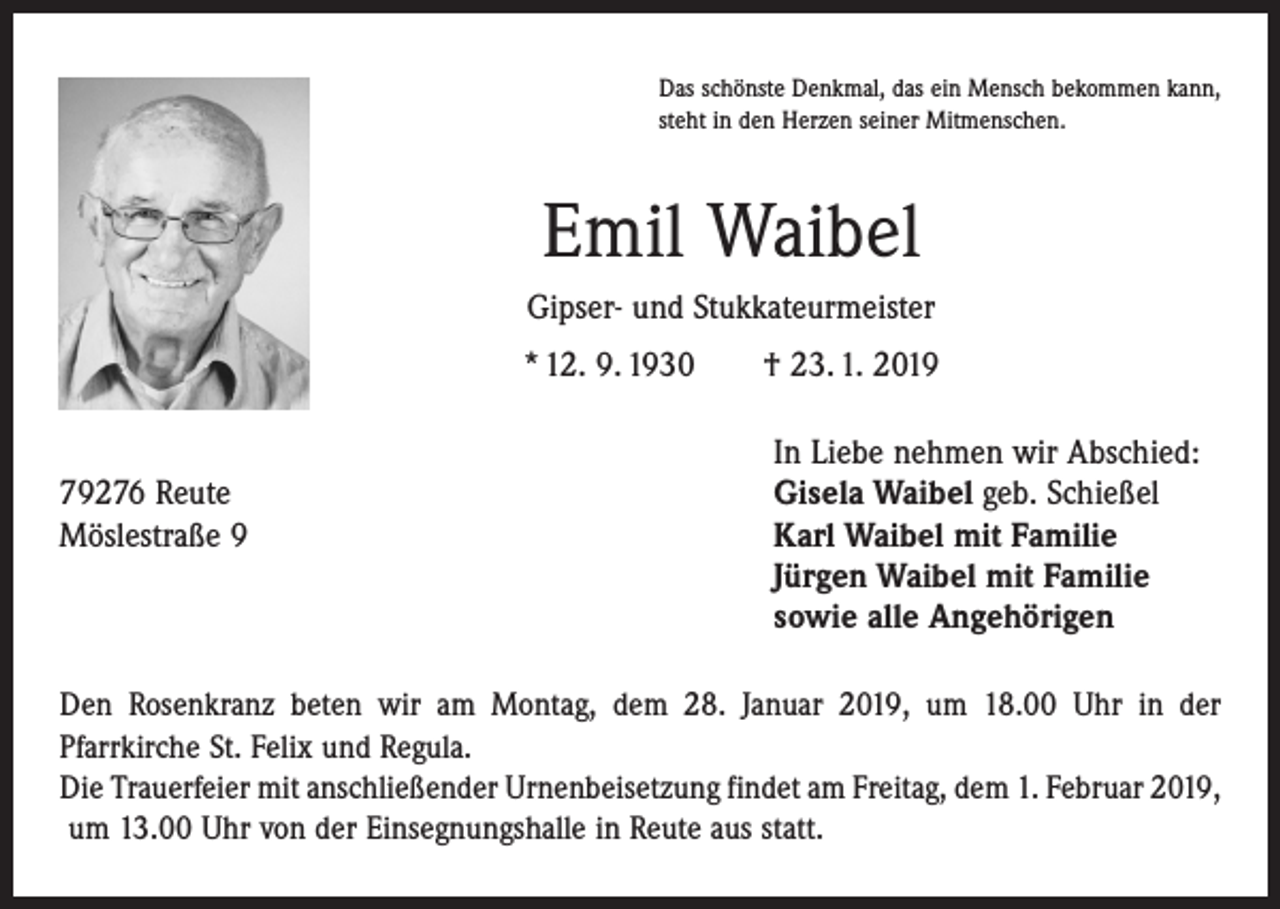 <p>Das schönste Denkmal, das ein Mensch bekommen kann,<br />steht in den Herzen seiner Mitmenschen.</p><p>Emil Waibel<br />Gipser- und Stukkateurmeister<br />* 12. 9. 1930 † 23. 1. 2019</p><p>79276 Reute<br />Möslestraße 9</p><p>In Liebe nehmen wir Abschied:<br />Gisela Waibel geb. Schießel<br />Karl Waibel mit Familie<br />Jürgen Waibel mit Familie<br />sowie alle Angehörigen</p><p>Den Rosenkranz beten wir am Montag, dem 28. Januar 2019, um 18.00 Uhr in der<br />Pfarr­kirche St. Felix und Regula.<br />Die Trauerfeier mit anschließender Urnenbeisetzung findet am Freitag, dem 1. Februar 2019,<br />um 13.00 Uhr von der Einsegnungshalle in Reute aus statt.</p>