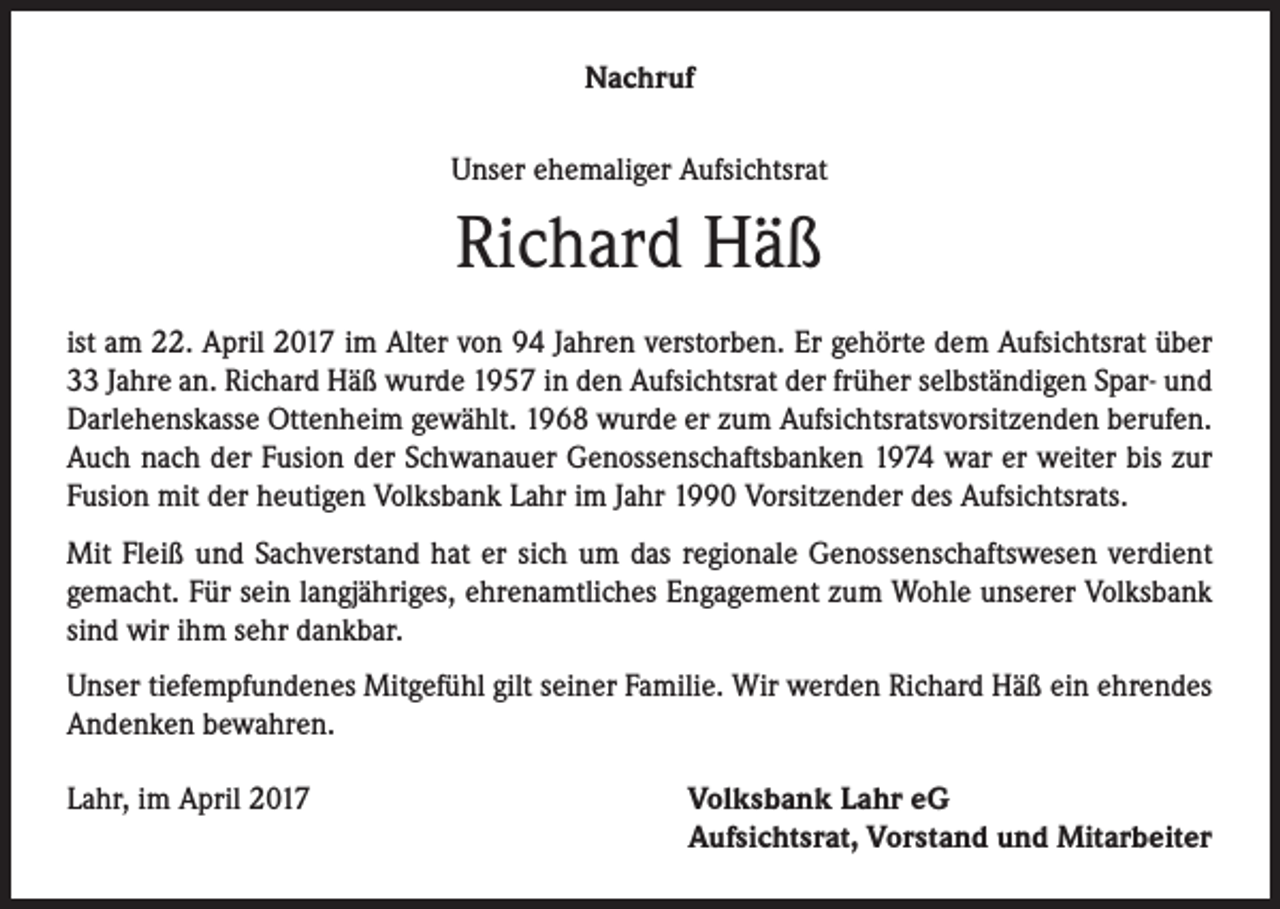 <p>Nachruf<br />Unser ehemaliger Aufsichtsrat</p><p>Richard Häß<br />ist am 22. April 2017 im Alter von 94 Jahren verstorben. Er gehörte dem Aufsichtsrat über<br />33 Jahre an. Richard Häß wurde 1957 in den Aufsichtsrat der früher selbständigen Spar- und<br />Darlehenskasse Ottenheim gewählt. 1968 wurde er zum Aufsichtsratsvorsitzenden berufen.<br />Auch nach der Fusion der Schwanauer Genossenschaftsbanken 1974 war er weiter bis zur<br />Fusion mit der heutigen Volksbank Lahr im Jahr 1990 Vorsitzender des Aufsichtsrats.<br />Mit Fleiß und Sachverstand hat er sich um das regionale Genossenschaftswesen verdient<br />gemacht. Für sein langjähriges, ehrenamtliches Engagement zum Wohle unserer Volksbank<br />sind wir ihm sehr dankbar.<br />Unser tiefempfundenes Mitgefühl gilt seiner Familie. Wir werden Richard Häß ein ehrendes<br />Andenken bewahren.<br />Lahr, im April 2017</p><p>Volksbank Lahr eG<br />Aufsichtsrat, Vorstand und Mitarbeiter</p>