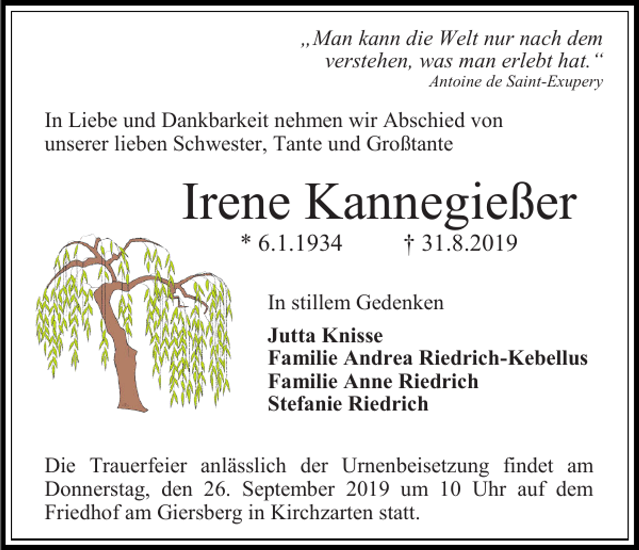 <p>„Man kann die Welt nur nach dem<br />verstehen, was man erlebt hat.“<br />Antoine de Saint-Exupery</p><p>In Liebe und Dankbarkeit nehmen wir Abschied von<br />unserer lieben Schwester, Tante und Großtante</p><p>Irene Kannegießer<br />* 6.1.1934</p><p>† 31.8.2019</p><p>In stillem Gedenken<br />Jutta Knisse<br />Familie Andrea Riedrich-Kebellus<br />Familie Anne Riedrich<br />Stefanie Riedrich<br />Die Trauerfeier anlässlich der Urnenbeisetzung findet am<br />Donnerstag, den 26. September 2019 um 10 Uhr auf dem<br />Friedhof am Giersberg in Kirchzarten statt.</p>