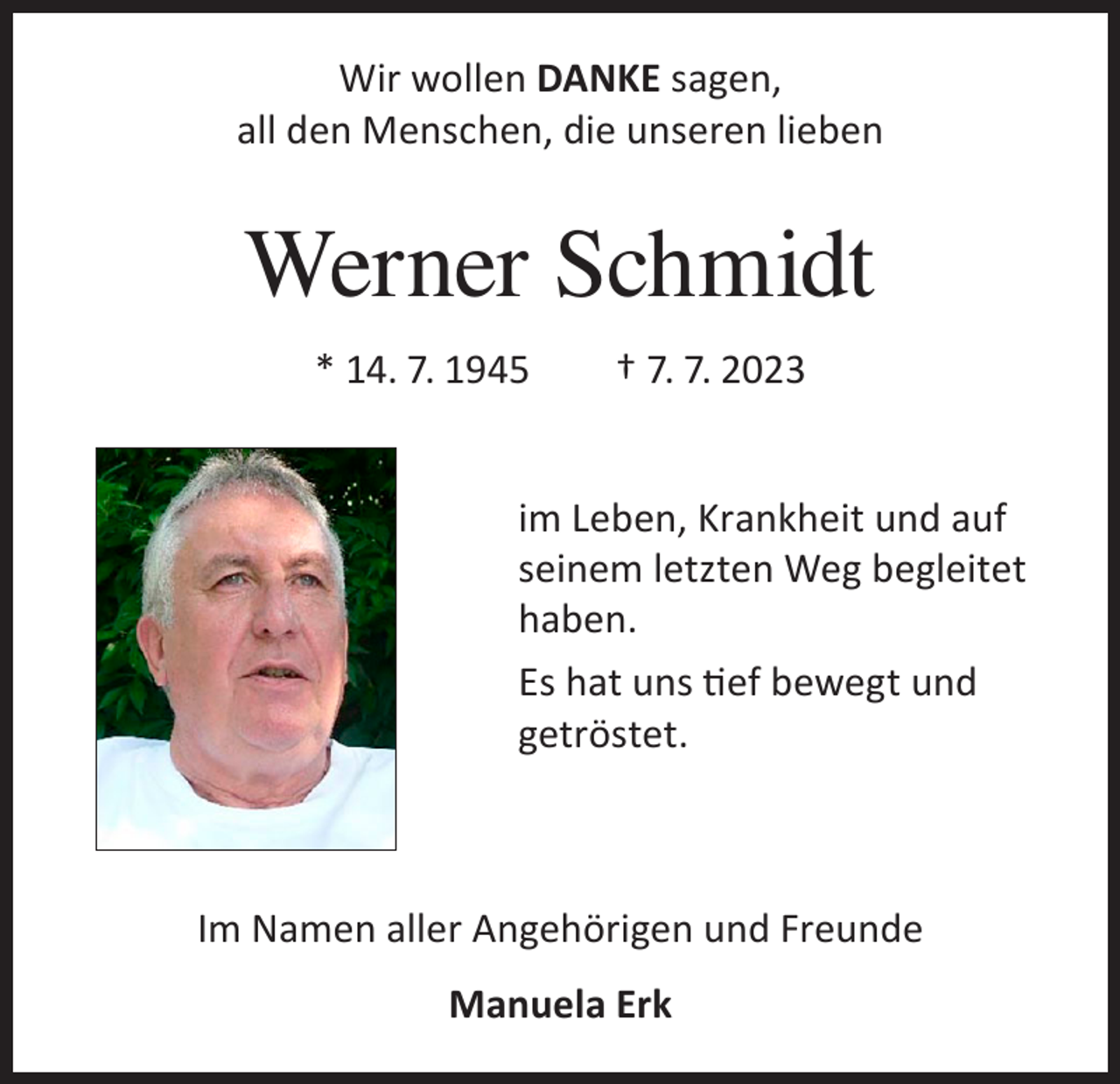 <p>Wir wollen DANKE sagen,<br />all den Menschen, die unseren lieben</p><p>Werner Schmidt<br />* 14. 7. 1945 † 7. 7. 2023<br />im Leben, Krankheit und auf<br />seinem letzten Weg begleitet<br />haben.<br />Es hat uns tief bewegt und<br />getröstet.</p><p>Im Namen aller Angehörigen und Freunde<br />Manuela Erk</p>