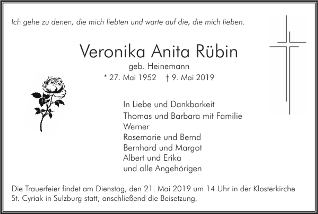<p>Ich gehe zu denen, die mich liebten und warte auf die, die mich lieben.</p><p>Veronika Anita Rübin<br />geb. Heinemann</p><p>* 27. Mai 1952</p><p>† 9. Mai 2019</p><p>In Liebe und Dankbarkeit<br />Thomas und Barbara mit Familie<br />Werner<br />Rosemarie und Bernd<br />Bernhard und Margot<br />Albert und Erika<br />und alle Angehörigen<br />Die Trauerfeier findet am Dienstag, den 21. Mai 2019 um 14 Uhr in der Klosterkirche<br />St. Cyriak in Sulzburg statt; anschließend die Beisetzung.</p>