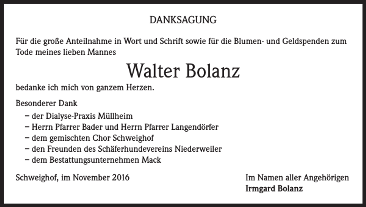 <p>DANKSAGUNG<br />Für die große Anteilnahme in Wort und Schrift sowie für die Blumen- und Geldspenden zum<br />Tode meines lieben Mannes</p><p>Walter Bolanz</p><p>bedanke ich mich von ganzem Herzen.</p><p>Besonderer Dank<br />– der Dialyse-Praxis Müllheim<br />– Herrn Pfarrer Bader und Herrn Pfarrer Langendörfer<br />– dem gemischten Chor Schweighof<br />– den Freunden des Schäferhundevereins Niederweiler<br />– dem Bestattungsunternehmen Mack<br />Schweighof, im November 2016</p><p>Im Namen aller Angehörigen<br />Irmgard Bolanz</p>