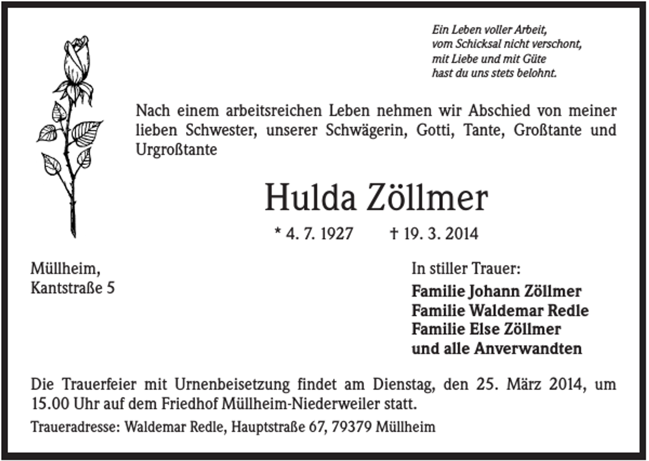 <p>Ein Leben voller Arbeit,<br />vom Schicksal nicht verschont,<br />mit Liebe und mit Güte<br />hast du uns stets belohnt.</p><p>Nach einem arbeitsreichen Leben nehmen wir Abschied von meiner<br />lieben Schwester, unserer Schwägerin, Gotti, Tante, Großtante und<br />Urgroßtante</p><p>Hulda Zöllmer<br />* 4. 7. 1927<br />Müllheim,<br />Kantstraße 5</p><p>† 19. 3. 2014<br />In stiller Trauer:<br />Familie Johann Zöllmer<br />Familie Waldemar Redle<br />Familie Else Zöllmer<br />und alle Anverwandten</p><p>Die Trauerfeier mit Urnenbeisetzung findet am Dienstag, den 25. März 2014, um<br />15.00 Uhr auf dem Friedhof Müllheim-Niederweiler statt.<br />Traueradresse: Waldemar Redle, Hauptstraße 67, 79379 Müllheim</p>