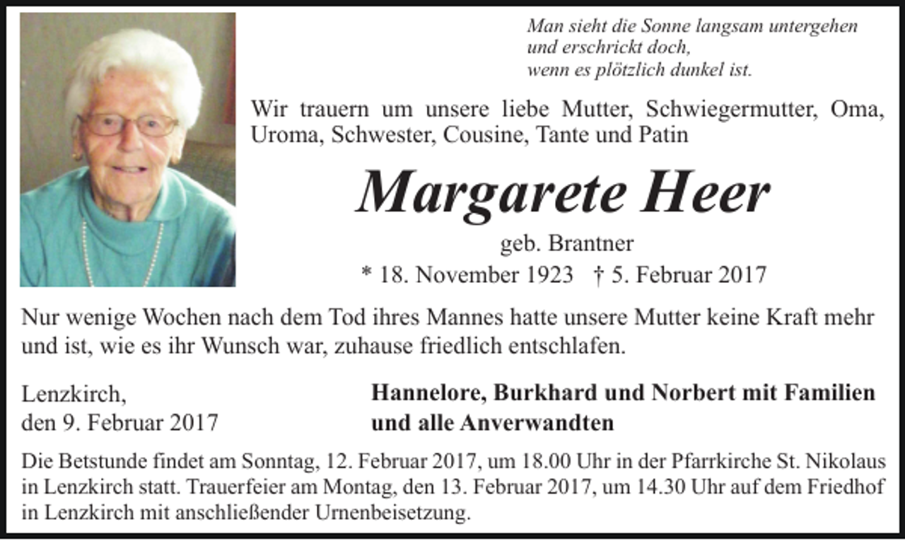 <p>Man sieht die Sonne langsam untergehen<br />und erschrickt doch,<br />wenn es plötzlich dunkel ist.</p><p>Wir trauern um unsere liebe Mutter, Schwiegermutter, Oma,<br />Uroma, Schwester, Cousine, Tante und Patin</p><p>Margarete Heer<br />geb. Brantner<br />* 18. November 1923 † 5. Februar 2017<br />Nur wenige Wochen nach dem Tod ihres Mannes hatte unsere Mutter keine Kraft mehr<br />und ist, wie es ihr Wunsch war, zuhause friedlich entschlafen.<br />Lenzkirch,<br />den 9. Februar 2017</p><p>Hannelore, Burkhard und Norbert mit Familien<br />und alle Anverwandten</p><p>Die Betstunde findet am Sonntag, 12. Februar 2017, um 18.00 Uhr in der Pfarrkirche St. Nikolaus<br />in Lenzkirch statt. Trauerfeier am Montag, den 13. Februar 2017, um 14.30 Uhr auf dem Friedhof<br />in Lenzkirch mit anschließender Urnenbeisetzung.</p>