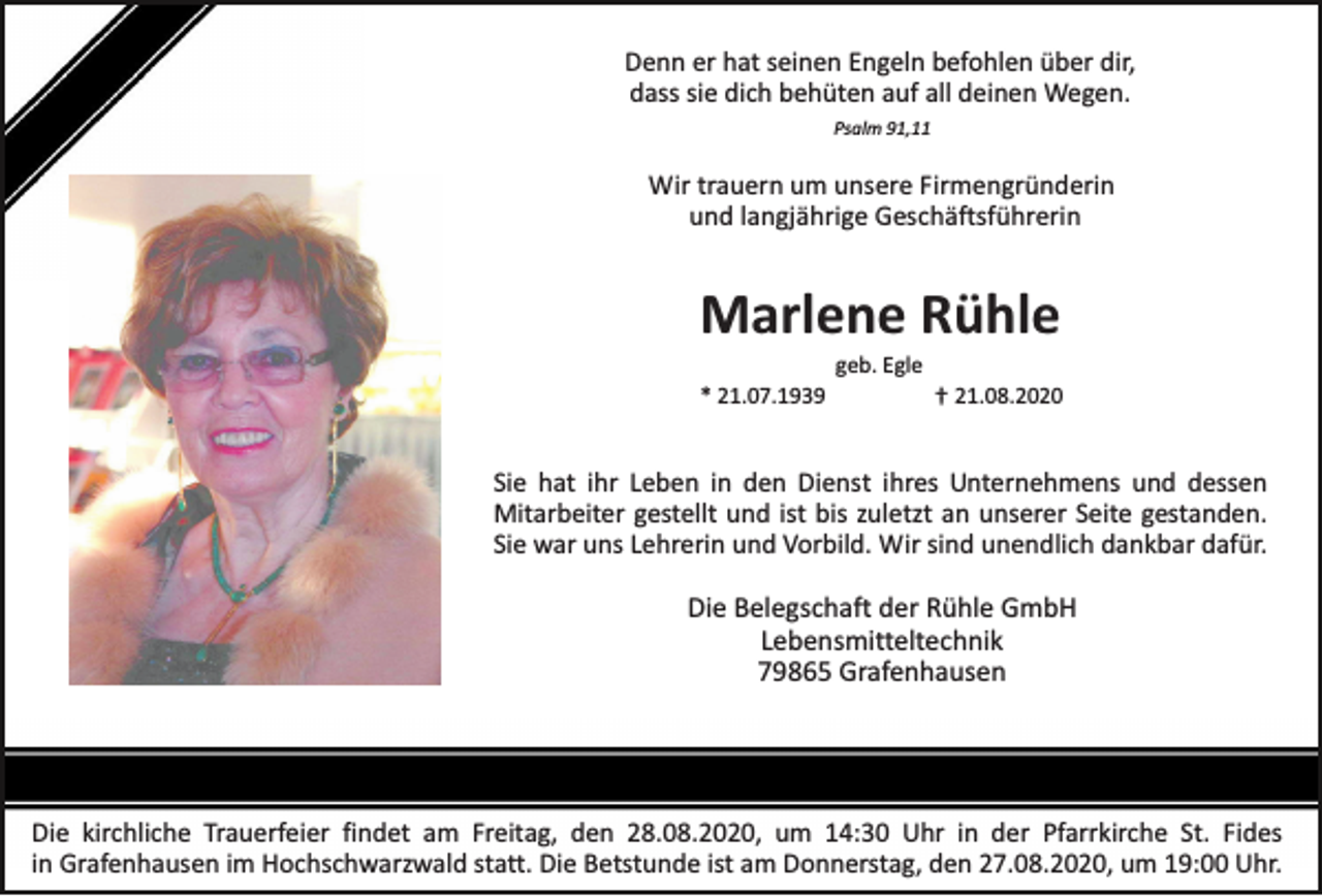 <p>Denn er hat seinen Engeln befohlen über dir,<br />dass sie dich behüten auf all deinen Wegen.<br />Psalm 91,11</p><p>Wir trauern um unsere Firmengründerin<br />und langjährige Geschäftsführerin</p><p>Marlene Rühle<br />* 21.07.1939</p><p>geb. Egle</p><p>† 21.08.2020</p><p>Sie hat ihr Leben in den Dienst ihres Unternehmens und dessen<br />Mitarbeiter gestellt und ist bis zuletzt an unserer Seite gestanden.<br />Sie war uns Lehrerin und Vorbild. Wir sind unendlich dankbar dafür.</p><p>Die Belegschaft der Rühle GmbH<br />Lebensmitteltechnik<br />79865 Grafenhausen</p><p>Die kirchliche Trauerfeier findet am Freitag, den 28.08.2020, um 14:30 Uhr in der Pfarrkirche St. Fides<br />in Grafenhausen im Hochschwarzwald statt. Die Betstunde ist am Donnerstag, den 27.08.2020, um 19:00 Uhr.</p>