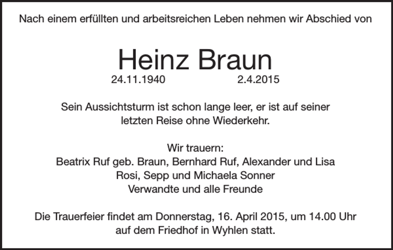 <p>Nach einem erfüllten und arbeitsreichen Leben nehmen wir Abschied von</p><p>Heinz Braun</p><p>24.11.1940</p><p>2.4.2015</p><p>Sein Aussichtsturm ist schon lange leer, er ist auf seiner<br />letzten Reise ohne Wiederkehr.<br />Wir trauern:<br />Beatrix Ruf geb. Braun, Bernhard Ruf, Alexander und Lisa<br />Rosi, Sepp und Michaela Sonner<br />Verwandte und alle Freunde<br />Die Trauerfeier findet am Donnerstag, 16. April 2015, um 14.00 Uhr<br />auf dem Friedhof in Wyhlen statt.</p>