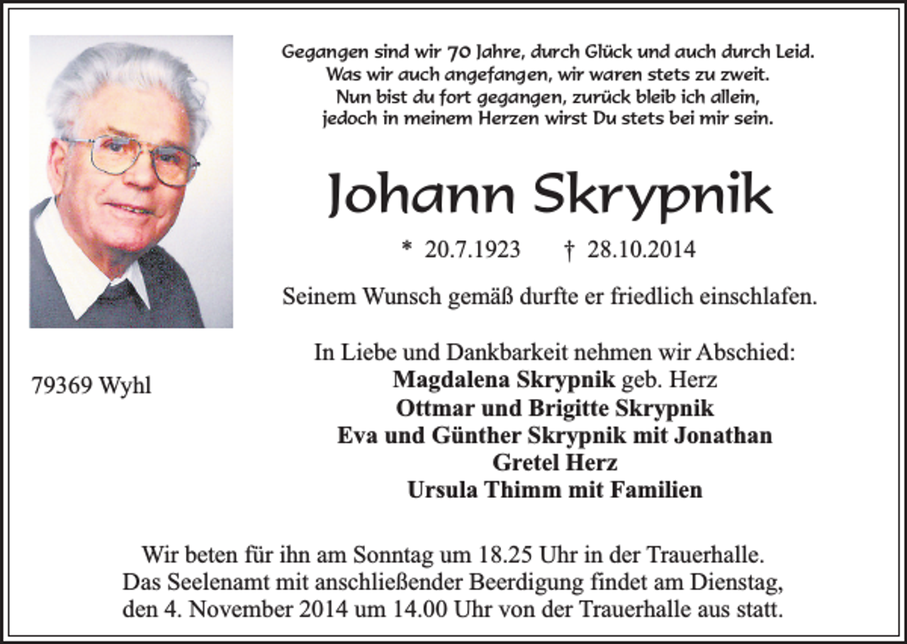 <p>Gegangen sind wir 70 Jahre, durch Glück und auch durch Leid.<br />Was wir auch angefangen, wir waren stets zu zweit.<br />Nun bist du fort gegangen, zurück bleib ich allein,<br />jedoch in meinem Herzen wirst Du stets bei mir sein.</p><p>Johann Skrypnik<br />* 20.7.1923</p><p>† 28.10.2014</p><p>Seinem Wunsch gemäß durfte er friedlich einschlafen.<br />79369 Wyhl</p><p>In Liebe und Dankbarkeit nehmen wir Abschied:<br />Magdalena Skrypnik geb. Herz<br />Ottmar und Brigitte Skrypnik<br />Eva und Günther Skrypnik mit Jonathan<br />Gretel Herz<br />Ursula Thimm mit Familien</p><p>Wir beten für ihn am Sonntag um 18.25 Uhr in der Trauerhalle.<br />Das Seelenamt mit anschließender Beerdigung findet am Dienstag,<br />den 4. November 2014 um 14.00 Uhr von der Trauerhalle aus statt.</p>