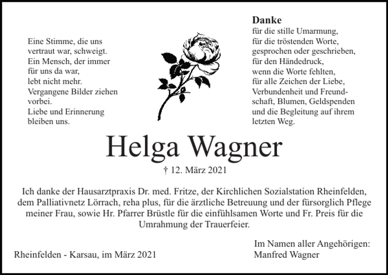 <p>Danke<br />für die stille Umarmung,<br />für die tröstenden Worte,<br />gesprochen oder geschrieben,<br />für den Händedruck,<br />wenn die Worte fehlten,<br />für alle Zeichen der Liebe,<br />Verbundenheit und Freundschaft, Blumen, Geldspenden<br />und die Begleitung auf ihrem<br />letzten Weg.</p><p>Eine Stimme, die uns<br />vertraut war, schweigt.<br />Ein Mensch, der immer<br />für uns da war,<br />lebt nicht mehr.<br />Vergangene Bilder ziehen<br />vorbei.<br />Liebe und Erinnerung<br />bleiben uns.</p><p>Helga Wagner<br />† 12. März 2021<br />Ich danke der Hausarztpraxis Dr. med. Fritze, der Kirchlichen Sozialstation Rheinfelden,<br />dem Palliativnetz Lörrach, reha plus, für die ärztliche Betreuung und der fürsorglich Pflege<br />meiner Frau, sowie Hr. Pfarrer Brüstle für die einfühlsamen Worte und Fr. Preis für die<br />Umrahmung der Trauerfeier.<br />Rheinfelden - Karsau, im März 2021</p><p>Im Namen aller Angehörigen:<br />Manfred Wagner</p>