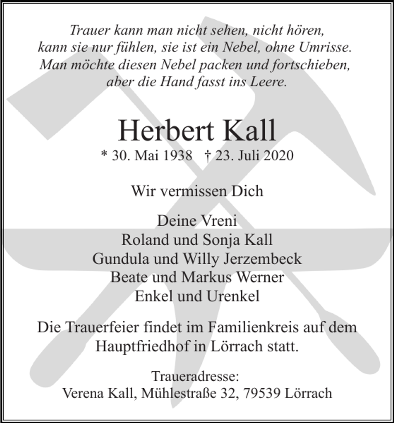 <p>Trauer kann man nicht sehen, nicht hören,<br />kann sie nur fühlen, sie ist ein Nebel, ohne Umrisse.<br />Man möchte diesen Nebel packen und fortschieben,<br />aber die Hand fasst ins Leere.</p><p>Herbert Kall<br />* 30. Mai 1938 † 23. Juli 2020</p><p>Wir vermissen Dich<br />Deine Vreni<br />Roland und Sonja Kall<br />Gundula und Willy Jerzembeck<br />Beate und Markus Werner<br />Enkel und Urenkel<br />Die Trauerfeier findet im Familienkreis auf dem<br />Hauptfriedhof in Lörrach statt.<br />Traueradresse:<br />Verena Kall, Mühlestraße 32, 79539 Lörrach</p>