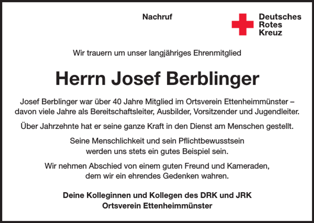 <p>Nachruf</p><p>Wir trauern um unser langjähriges Ehrenmitglied</p><p>Herrn Josef Berblinger<br />Josef Berblinger war über 40 Jahre Mitglied im Ortsverein Ettenheimmünster –<br />davon viele Jahre als Bereitschaftsleiter, Ausbilder, Vorsitzender und Jugendleiter.<br />Über Jahrzehnte hat er seine ganze Kraft in den Dienst am Menschen gestellt.<br />Seine Menschlichkeit und sein Pflichtbewusstsein<br />werden uns stets ein gutes Beispiel sein.<br />Wir nehmen Abschied von einem guten Freund und Kameraden,<br />dem wir ein ehrendes Gedenken wahren.<br />Deine Kolleginnen und Kollegen des DRK und JRK<br />Ortsverein Ettenheimmünster</p>