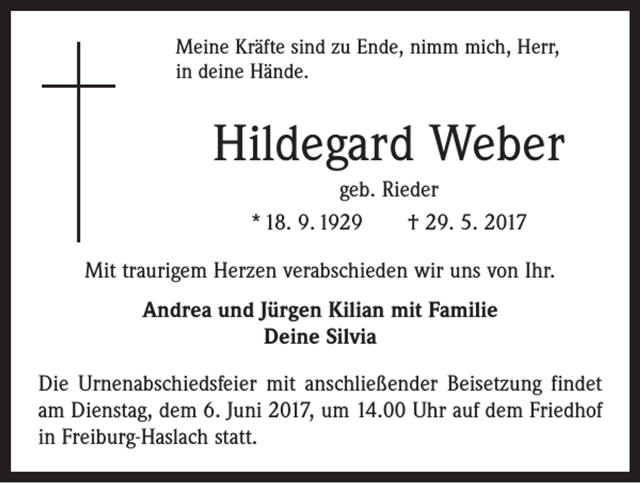 <p>Meine Kräfte sind zu Ende, nimm mich, Herr,<br />in deine Hände.</p><p>Hildegard Weber<br />geb. Rieder<br />* 18. 9. 1929 † 29. 5. 2017<br />Mit traurigem Herzen verabschieden wir uns von Ihr.<br />Andrea und Jürgen Kilian mit Familie<br />Deine Silvia<br />Die Urnenabschiedsfeier mit anschließender Beisetzung findet<br />am Dienstag, dem 6. Juni 2017, um 14.00 Uhr auf dem Friedhof<br />in Freiburg-Haslach statt.</p>