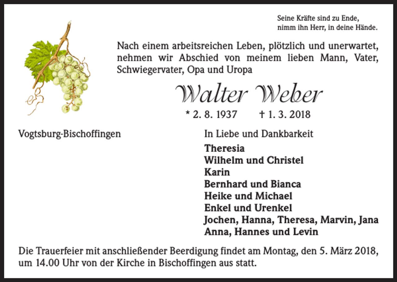 <p>Seine Kräfte sind zu Ende,<br />nimm ihn Herr, in deine Hände.</p><p>Nach einem arbeitsreichen Leben, plötzlich und unerwartet,<br />nehmen wir Abschied von meinem lieben Mann, Vater,<br />Schwiegervater, Opa und Uropa</p><p>Walter Weber<br />* 2. 8. 1937 † 1. 3. 2018</p><p>Vogtsburg-Bischoffingen</p><p>In Liebe und Dankbarkeit<br />Theresia<br />Wilhelm und Christel<br />Karin<br />Bernhard und Bianca<br />Heike und Michael<br />Enkel und Urenkel<br />Jochen, Hanna, Theresa, Marvin, Jana<br />Anna, Hannes und Levin</p><p>Die Trauerfeier mit anschließender Beerdigung findet am Montag, den 5. März 2018,<br />um 14.00 Uhr von der Kirche in Bischoffingen aus statt.</p>