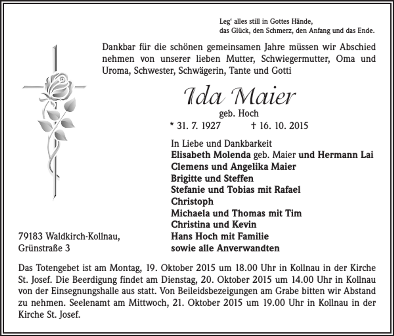<p>Leg‘ alles still in Gottes Hände,<br />das Glück, den Schmerz, den Anfang und das Ende.</p><p>Dankbar für die schönen gemeinsamen Jahre müssen wir Abschied<br />nehmen von unserer lieben Mutter, Schwiegermutter, Oma und<br />Uroma, Schwester, Schwägerin, Tante und Gotti</p><p>Ida Maier</p><p>geb. Hoch<br />* 31. 7. 1927 † 16. 10. 2015</p><p>79183 Waldkirch-Kollnau,<br />Grünstraße 3</p><p>In Liebe und Dankbarkeit<br />Elisabeth Molenda geb. Maier und Hermann Lai<br />Clemens und Angelika Maier<br />Brigitte und Steffen<br />Stefanie und Tobias mit Rafael<br />Christoph<br />Michaela und Thomas mit Tim<br />Christina und Kevin<br />Hans Hoch mit Familie<br />sowie alle Anverwandten</p><p>Das Totengebet ist am Montag, 19. Oktober 2015 um 18.00 Uhr in Kollnau in der Kirche<br />St. Josef. Die Beerdigung findet am Dienstag, 20. Oktober 2015 um 14.00 Uhr in Kollnau<br />von der Einsegnungshalle aus statt. Von Beileidsbezeigungen am Grabe bitten wir Abstand<br />zu nehmen. Seelenamt am Mittwoch, 21. Oktober 2015 um 19.00 Uhr in Kollnau in der<br />Kirche St. Josef.</p>
