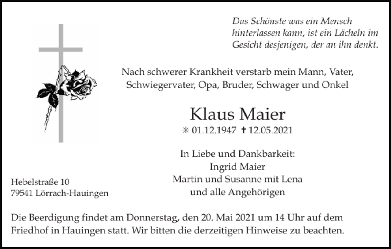 <p>Das Schönste was ein Mensch<br />hinterlassen kann, ist ein Lächeln im<br />Gesicht desjenigen, der an ihn denkt.<br />Nach schwerer Krankheit verstarb mein Mann, Vater,<br />Schwiegervater, Opa, Bruder, Schwager und Onkel</p><p>Klaus Maier<br />✳ 01.12.1947 ✝ 12.05.2021</p><p>Hebelstraße 10<br />79541 Lörrach-Hauingen</p><p>In Liebe und Dankbarkeit:<br />Ingrid Maier<br />Martin und Susanne mit Lena<br />und alle Angehörigen</p><p>Die Beerdigung findet am Donnerstag, den 20. Mai 2021 um 14 Uhr auf dem<br />Friedhof in Hauingen statt. Wir bitten die derzeitigen Hinweise zu beachten.</p>