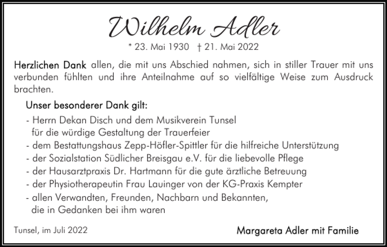 <p>Wilhelm Ad ler<br />* 23. Mai 1930 † 21. Mai 2022</p><p>allen, die mit uns Abschied nahmen, sich in stiller Trauer mit uns<br />verbunden fühlten und ihre Anteilnahme auf so vielfältige Weise zum Ausdruck<br />brachten.<br />- Herrn Dekan Disch und dem Musikverein Tunsel<br />für die würdige Gestaltung der Trauerfeier<br />- dem Bestattungshaus Zepp-Höfler-Spittler für die hilfreiche Unterstützung<br />- der Sozialstation Südlicher Breisgau e.V. für die liebevolle Pflege<br />- der Hausarztpraxis Dr. Hartmann für die gute ärztliche Betreuung<br />- der Physiotherapeutin Frau Lauinger von der KG-Praxis Kempter<br />- allen Verwandten, Freunden, Nachbarn und Bekannten,<br />die in Gedanken bei ihm waren<br />Tunsel, im Juli 2022</p>