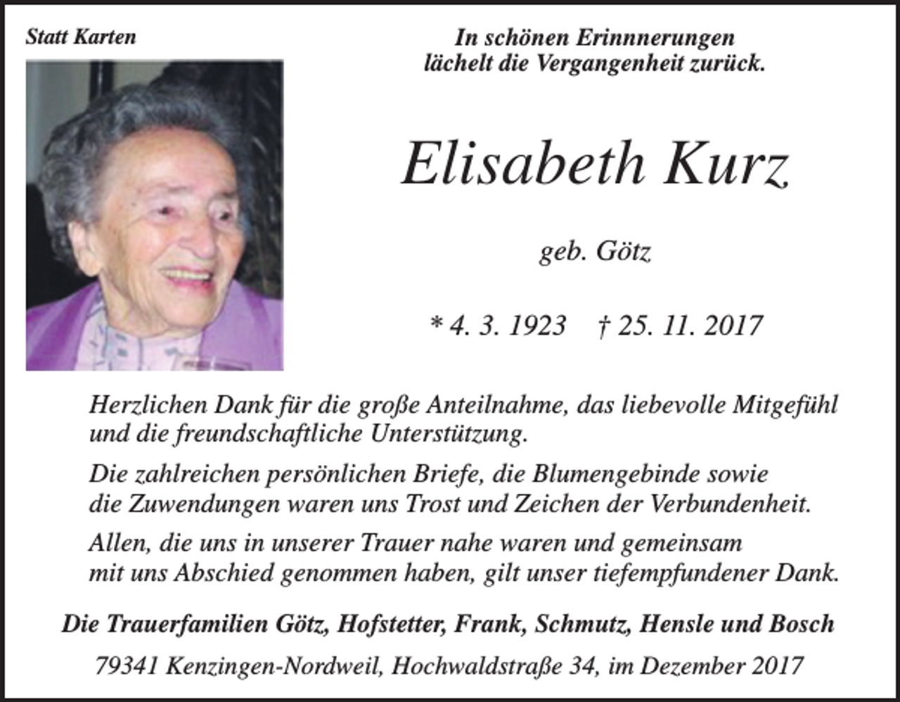 <p>Statt Karten</p><p>In schönen Erinnnerungen<br />lächelt die Vergangenheit zurück.</p><p>Elisabeth Kurz<br />geb. Götz<br />* 4. 3. 1923</p><p>† 25. 11. 2017</p><p>Herzlichen Dank für die große Anteilnahme, das liebevolle Mitgefühl<br />und die freundschaftliche Unterstützung.<br />Die zahlreichen persönlichen Briefe, die Blumengebinde sowie<br />die Zuwendungen waren uns Trost und Zeichen der Verbundenheit.<br />Allen, die uns in unserer Trauer nahe waren und gemeinsam<br />mit uns Abschied genommen haben, gilt unser tiefempfundener Dank.<br />Die Trauerfamilien Götz, Hofstetter, Frank, Schmutz, Hensle und Bosch<br />79341 Kenzingen-Nordweil, Hochwaldstraße 34, im Dezember 2017</p>