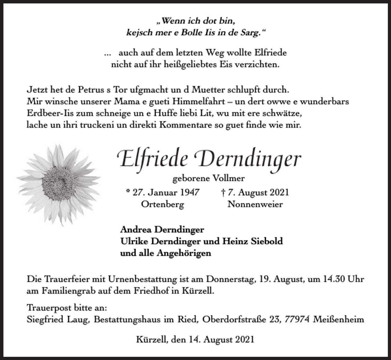 <p>„Wenn ich dot bin,<br />kejsch mer e Bolle Iis in de Sarg.“<br />... auch auf dem letzten Weg wollte Elfriede<br />nicht auf ihr heißgeliebtes Eis verzichten.<br />Jetzt het de Petrus s Tor ufgmacht un d Muetter schlupft durch.<br />Mir winsche unserer Mama e gueti Himmelfahrt – un dert owwe e wunderbars<br />Erdbeer-Iis zum schneige un e Huffe liebi Lit, wu mit ere schwätze,<br />lache un ihri truckeni un direkti Kommentare so guet ﬁnde wie mir.</p><p>Elfriede Derndinger<br />geborene Vollmer<br />* 27. Januar 1947<br />† 7. August 2021<br />Ortenberg<br />Nonnenweier</p><p>Andrea Derndinger<br />Ulrike Derndinger und Heinz Siebold<br />und alle Angehörigen<br />Die Trauerfeier mit Urnenbestattung ist am Donnerstag, 19. August, um 14.30 Uhr<br />am Familiengrab auf dem Friedhof in Kürzell.<br />Trauerpost bitte an:<br />Siegfried Laug, Bestattungshaus im Ried, Oberdorfstraße 23, 77974 Meißenheim<br />Kürzell, den 14. August 2021</p>