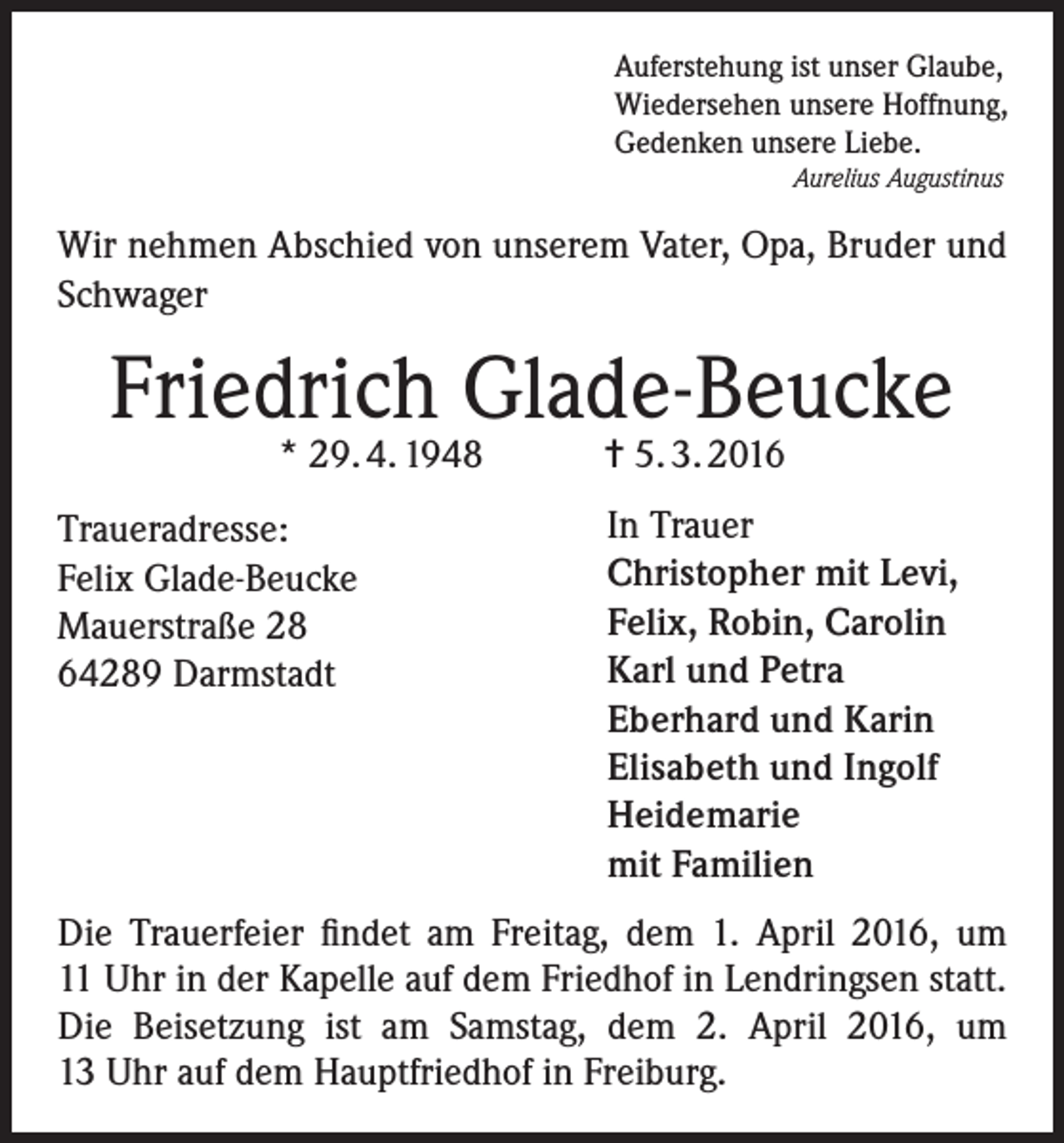 <p>Auferstehung ist unser Glaube,<br />Wiedersehen unsere Hoffnung,<br />Gedenken unsere Liebe.<br />Aurelius Augustinus</p><p>Wir nehmen Abschied von unserem Vater, Opa, Bruder und<br />Schwager</p><p>Friedrich Glade-Beucke<br />* 29. 4. 1948 = 5. 3. 2016</p><p>Traueradresse:<br />Felix Glade-Beucke<br />Mauerstraße 28<br />64289 Darmstadt</p><p>In Trauer<br />Christopher mit Levi,<br />Felix, Robin, Carolin<br />Karl und Petra<br />Eberhard und Karin<br />Elisabeth und Ingolf<br />Heidemarie<br />mit Familien</p><p>Die Trauerfeier findet am Freitag, dem 1. April 2016, um<br />11 Uhr in der Kapelle auf dem Friedhof in Lendringsen statt.<br />Die Beisetzung ist am Samstag, dem 2. April 2016, um<br />13 Uhr auf dem Hauptfriedhof in Freiburg.</p>