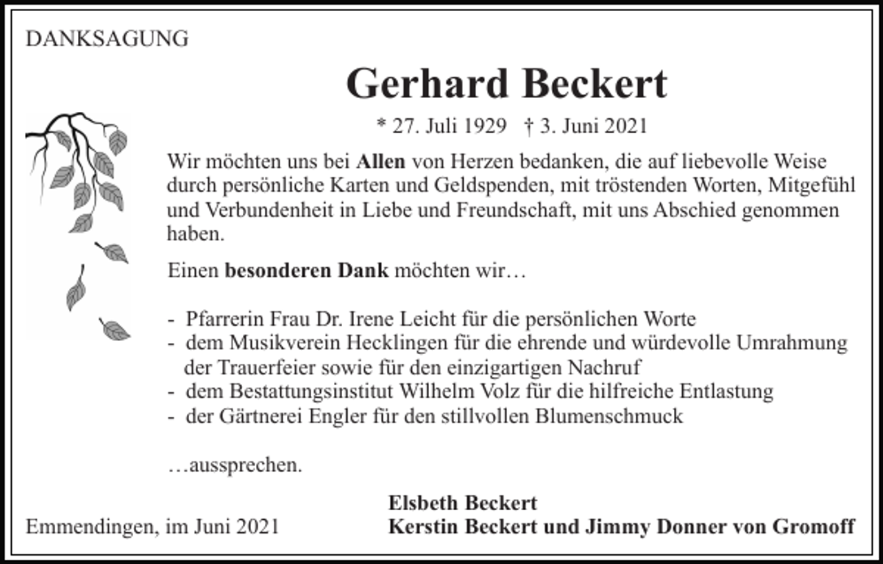 <p>DANKSAGUNG</p><p>Gerhard Beckert<br />* 27. Juli 1929 † 3. Juni 2021<br />Wir möchten uns bei Allen von Herzen bedanken, die auf liebevolle Weise<br />durch persönliche Karten und Geldspenden, mit tröstenden Worten, Mitgefühl<br />und Verbundenheit in Liebe und Freundschaft, mit uns Abschied genommen<br />haben.<br />Einen besonderen Dank möchten wir…<br />- Pfarrerin Frau Dr. Irene Leicht für die persönlichen Worte<br />- dem Musikverein Hecklingen für die ehrende und würdevolle Umrahmung<br />der Trauerfeier sowie für den einzigartigen Nachruf<br />- dem Bestattungsinstitut Wilhelm Volz für die hilfreiche Entlastung<br />- der Gärtnerei Engler für den stillvollen Blumenschmuck<br />…aussprechen.<br />Emmendingen, im Juni 2021</p><p>Elsbeth Beckert<br />Kerstin Beckert und Jimmy Donner von Gromoff</p>