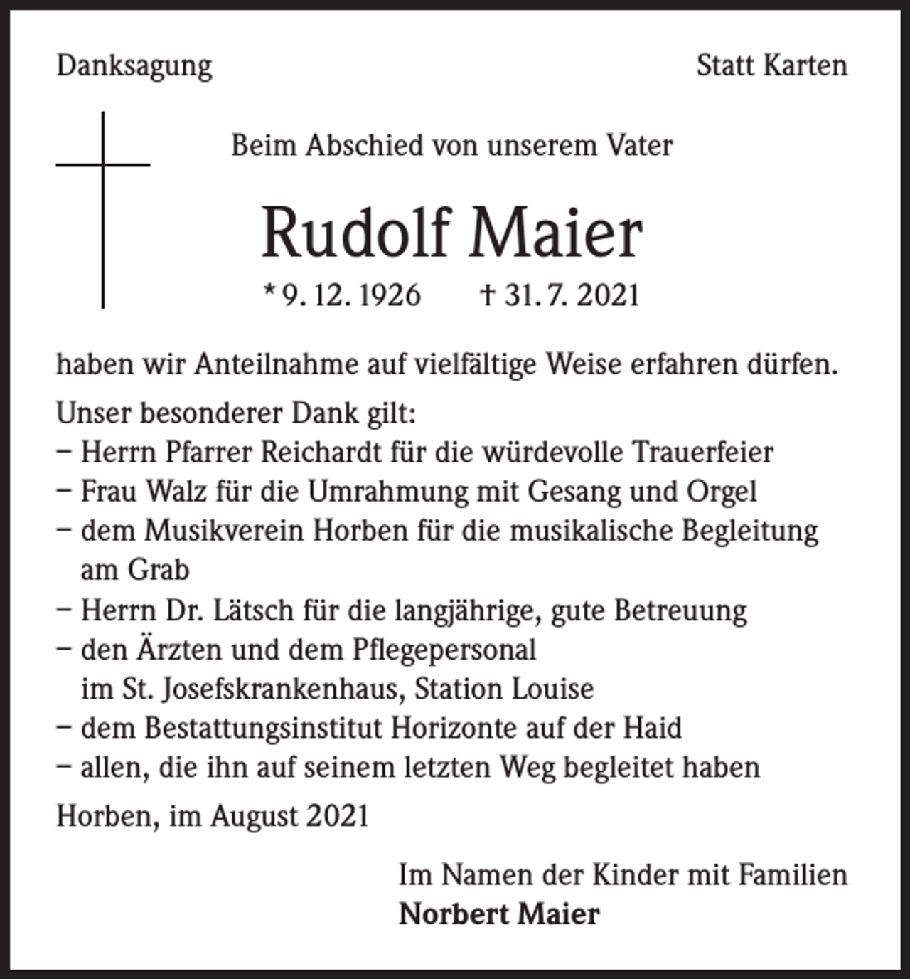 <p>Danksagung</p><p>Statt Karten<br />Beim Abschied von unserem Vater</p><p>Rudolf Maier<br />* 9. 12. 1926 † 31. 7. 2021<br />haben wir Anteilnahme auf vielfältige Weise erfahren dürfen.<br />Unser besonderer Dank gilt:<br />– Herrn Pfarrer Reichardt für die würdevolle Trauerfeier<br />– Frau Walz für die Umrahmung mit Gesang und Orgel<br />– dem Musikverein Horben für die musikalische Begleitung<br />am Grab<br />– Herrn Dr. Lätsch für die langjährige, gute Betreuung<br />– den Ärzten und dem Pflegepersonal<br />im St. Josefskrankenhaus, Station Louise<br />– dem Bestattungsinstitut Horizonte auf der Haid<br />– allen, die ihn auf seinem letzten Weg begleitet haben<br />Horben, im August 2021<br />Im Namen der Kinder mit Familien<br />Norbert Maier</p>