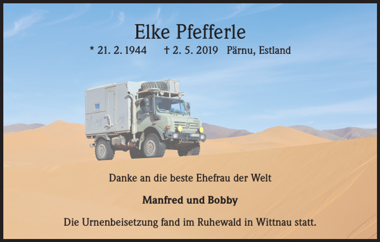 <p>Elke Pfefferle</p><p>* 21. 2. 1944</p><p>† 2. 5. 2019 Pärnu, Estland</p><p>Danke an die beste Ehefrau der Welt<br />Manfred und Bobby<br />Die Urnenbeisetzung fand im Ruhewald in Wittnau statt.</p>