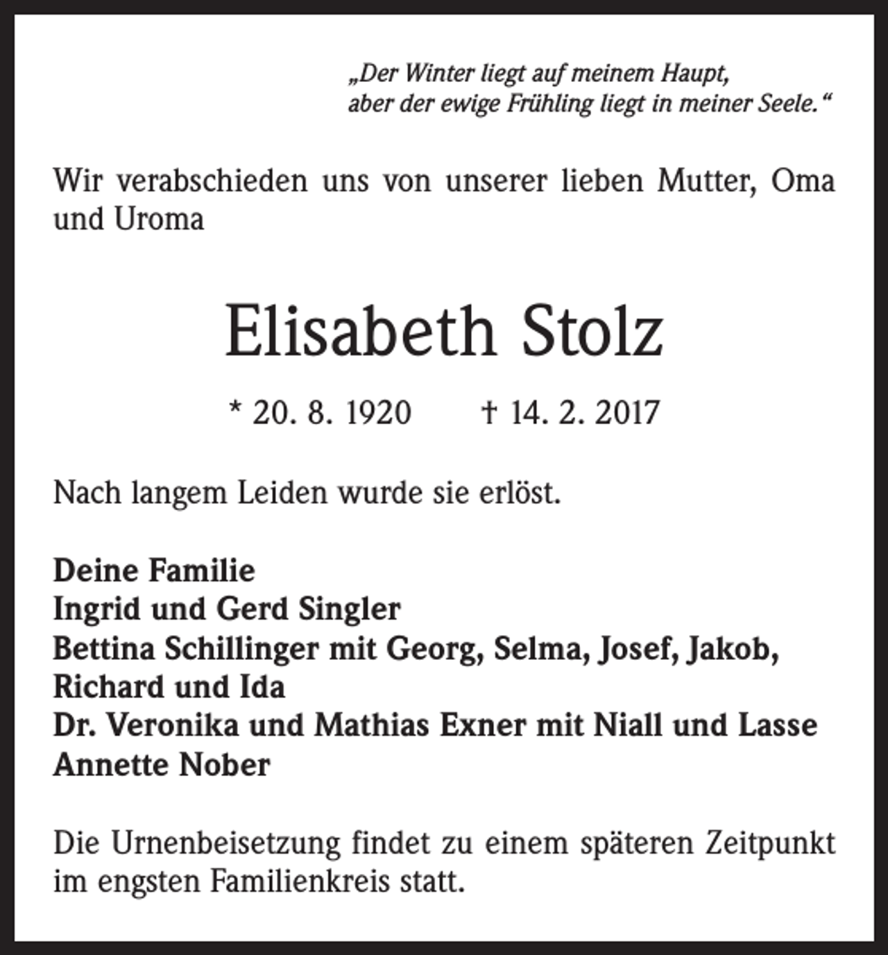 <p>„Der Winter liegt auf meinem Haupt,<br />aber der ewige Frühling liegt in meiner Seele.“</p><p>Wir verabschieden uns von unserer lieben Mutter, Oma<br />und Uroma</p><p>Elisabeth Stolz<br />* 20. 8. 1920 † 14. 2. 2017<br />Nach langem Leiden wurde sie erlöst.<br />Deine Familie<br />Ingrid und Gerd Singler<br />Bettina Schillinger mit Georg, Selma, Josef, Jakob,<br />Richard und Ida<br />Dr. Veronika und Mathias Exner mit Niall und Lasse<br />Annette Nober<br />Die Urnenbeisetzung findet zu einem späteren Zeitpunkt<br />im engsten Familienkreis statt.</p>