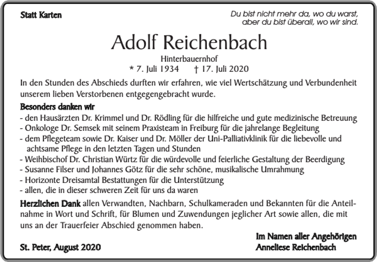 <p>Statt Karten</p><p>Du bist nicht mehr da, wo du warst,<br />aber du bist überall, wo wir sind.</p><p>Adolf Reichenbach<br />Hinterbauernhof<br />* 7. Juli 1934<br />† 17. Juli 2020</p><p>In den Stunden des Abschieds durften wir erfahren, wie viel Wertschätzung und Verbundenheit<br />unserem lieben Verstorbenen entgegengebracht wurde.<br />Besonders danken wir<br />- den Hausärzten Dr. Krimmel und Dr. Rödling für die hilfreiche und gute medizinische Betreuung<br />- Onkologe Dr. Semsek mit seinem Praxisteam in Freiburg für die jahrelange Begleitung<br />- dem Pflegeteam sowie Dr. Kaiser und Dr. Möller der Uni-Palliativklinik für die liebevolle und<br />achtsame Pflege in den letzten Tagen und Stunden<br />- Weihbischof Dr. Christian Würtz für die würdevolle und feierliche Gestaltung der Beerdigung<br />- Susanne Filser und Johannes Götz für die sehr schöne, musikalische Umrahmung<br />- Horizonte Dreisamtal Bestattungen für die Unterstützung<br />- allen, die in dieser schweren Zeit für uns da waren<br />Herzlichen Dank allen Verwandten, Nachbarn, Schulkameraden und Bekannten für die Anteilnahme in Wort und Schrift, für Blumen und Zuwendungen jeglicher Art sowie allen, die mit<br />uns an der Trauerfeier Abschied genommen haben.<br />Im Namen aller Angehörigen<br />Anneliese Reichenbach<br />St. Peter, August 2020</p>