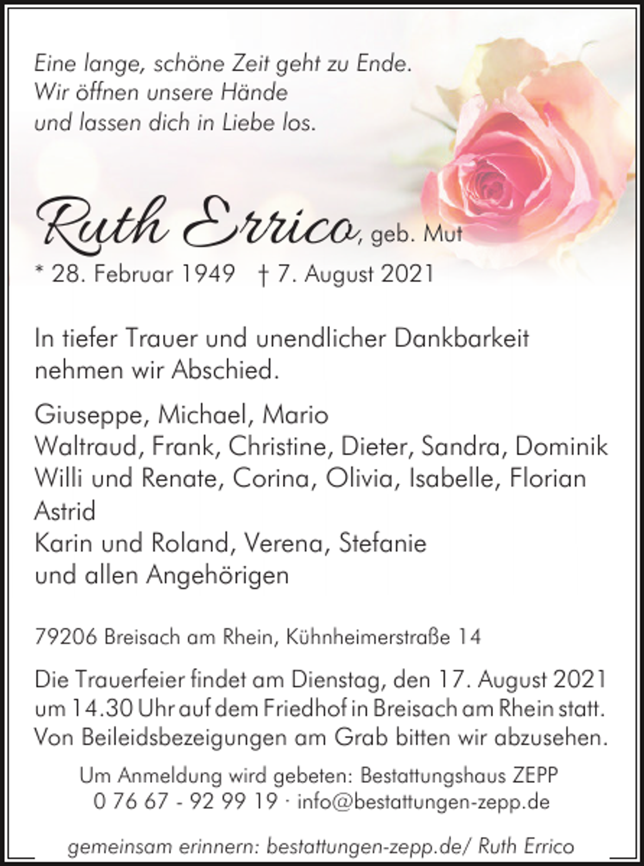 <p>Eine lange, schöne Zeit geht zu Ende.<br />Wir öffnen unsere Hände<br />und lassen dich in Liebe los.</p><p>Ruth Errico</p><p>, geb. Mut</p><p>* 28. Februar 1949 † 7. August 2021</p><p>In tiefer Trauer und unendlicher Dankbarkeit<br />nehmen wir Abschied.<br />Giuseppe, Michael, Mario<br />Waltraud, Frank, Christine, Dieter, Sandra, Dominik<br />Willi und Renate, Corina, Olivia, Isabelle, Florian<br />Astrid<br />Karin und Roland, Verena, Stefanie<br />und allen Angehörigen<br />79206 Breisach am Rhein, Kühnheimerstraße 14</p><p>Die Trauerfeier findet am Dienstag, den 17. August 2021<br />um 14.30 Uhr auf dem Friedhof in Breisach am Rhein statt.<br />Von Beileidsbezeigungen am Grab bitten wir abzusehen.<br />Um Anmeldung wird gebeten: Bestattungshaus ZEPP<br />0 77 - 92 99 19 · info@bestattungen-zepp.de<br />gemeinsam erinnern: bestattungen-zepp.de/ Ruth Errico</p>