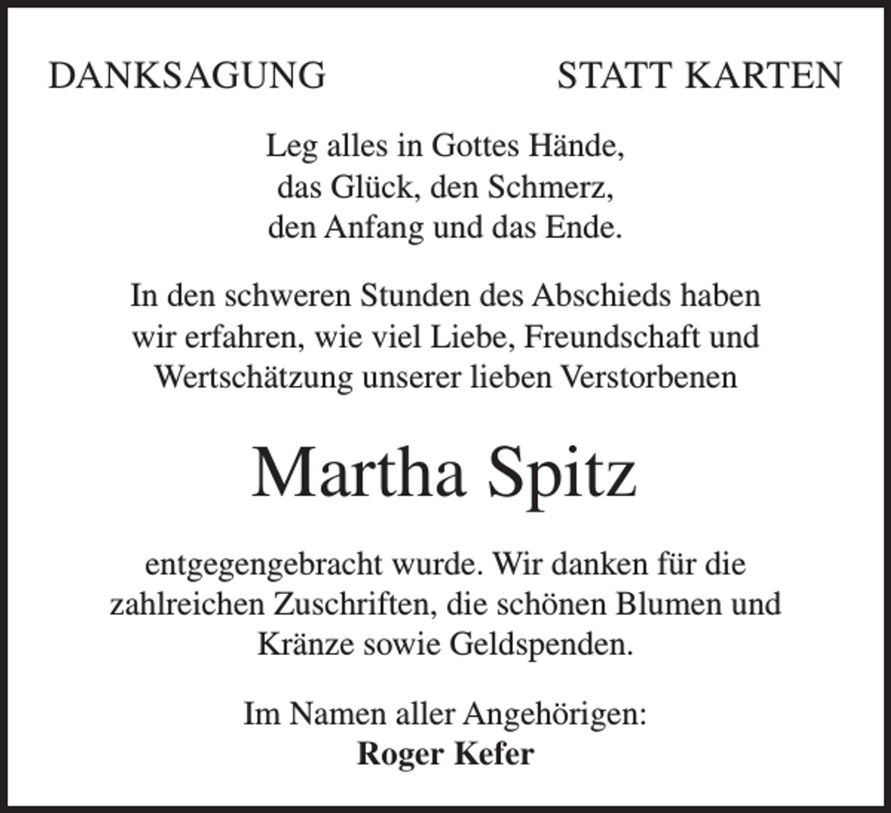 <p>DANKSAGUNG</p><p>STATT KARTEN</p><p>Leg alles in Gottes Hände,<br />das Glück, den Schmerz,<br />den Anfang und das Ende.<br />In den schweren Stunden des Abschieds haben<br />wir erfahren, wie viel Liebe, Freundschaft und<br />Wertschätzung unserer lieben Verstorbenen</p><p>Martha Spitz<br />entgegengebracht wurde. Wir danken für die<br />zahlreichen Zuschriften, die schönen Blumen und<br />Kränze sowie Geldspenden.<br />Im Namen aller Angehörigen:<br />Roger Kefer</p>