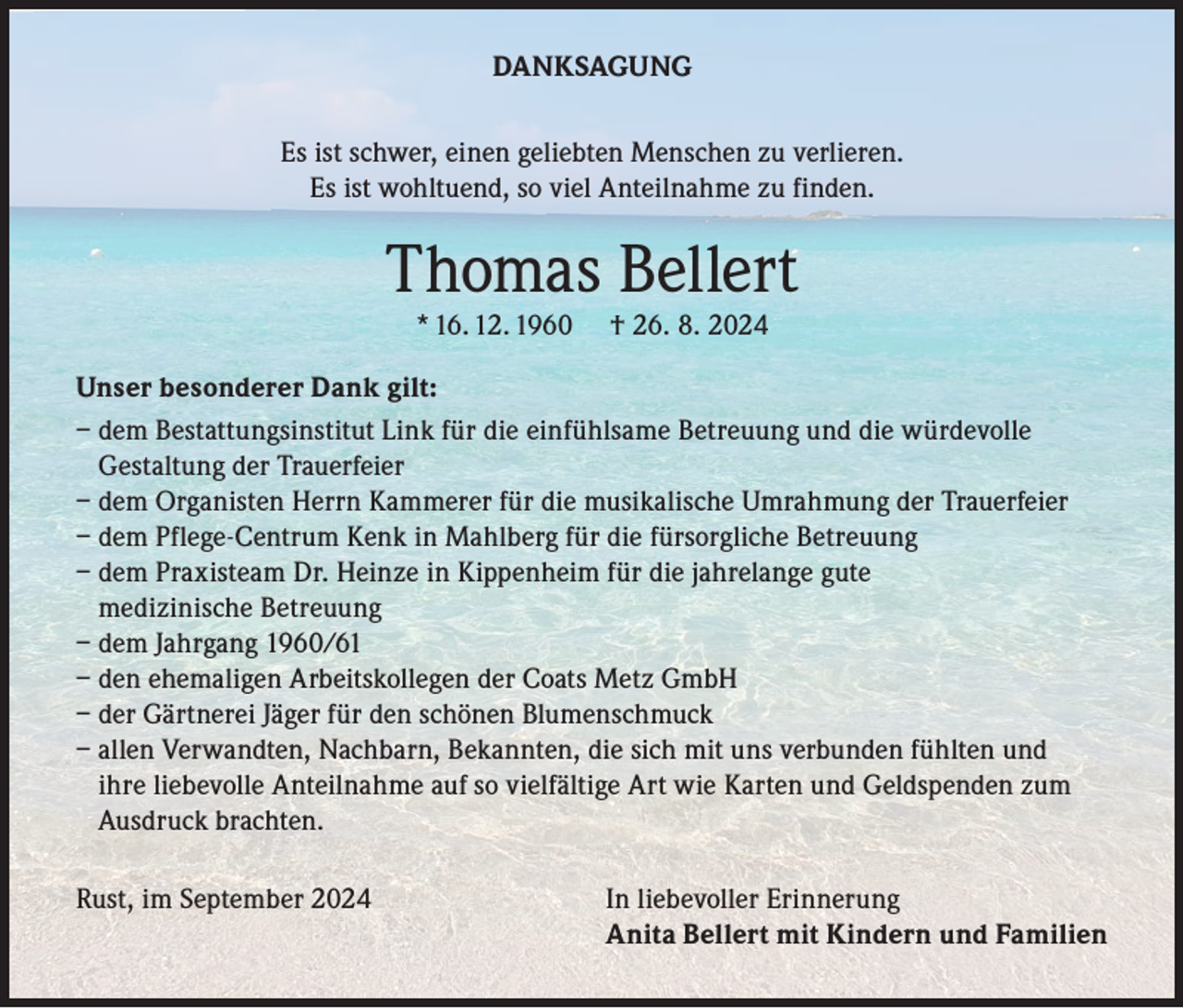 <p>DANKSAGUNG<br />Es ist schwer, einen geliebten Menschen zu verlieren.<br />Es ist wohltuend, so viel Anteilnahme zu finden.</p><p>Thomas Bellert<br />* 16. 12. 1960</p><p>† 26. 8. 2024</p><p>Unser besonderer Dank gilt:<br />– dem Bestattungsinstitut Link für die einfühlsame Betreuung und die würdevolle<br />Gestaltung der Trauerfeier<br />– dem Organisten Herrn Kammerer für die musikalische Umrahmung der Trauerfeier<br />– dem Pflege-Centrum Kenk in Mahlberg für die fürsorgliche Betreuung<br />– dem Praxisteam Dr. Heinze in Kippenheim für die jahrelange gute<br />medizinische Betreuung<br />– dem Jahrgang 1960/61<br />– den ehemaligen Arbeitskollegen der Coats Metz GmbH<br />– der Gärtnerei Jäger für den schönen Blumenschmuck<br />– allen Verwandten, Nachbarn, Bekannten, die sich mit uns verbunden fühlten und<br />ihre liebevolle Anteilnahme auf so vielfältige Art wie Karten und Geldspenden zum<br />Ausdruck brachten.<br />Rust, im September 2024</p><p>In liebevoller Erinnerung<br />Anita Bellert mit Kindern und Familien</p>