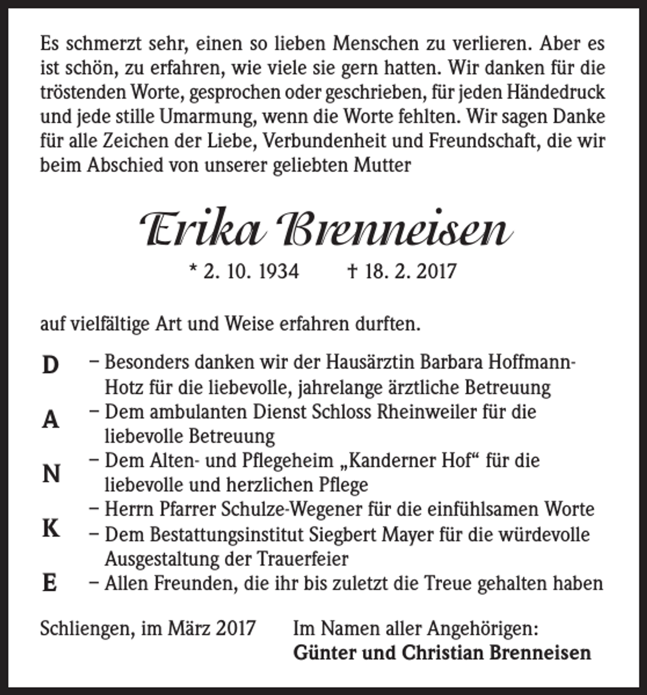 <p>Es schmerzt sehr, einen so lieben Menschen zu verlieren. Aber es<br />ist schön, zu erfahren, wie viele sie gern hatten. Wir danken für die<br />tröstenden Worte, gesprochen oder geschrieben, für jeden Händedruck<br />und jede stille Umarmung, wenn die Worte fehlten. Wir sagen Danke<br />für alle Zeichen der Liebe, Verbundenheit und Freundschaft, die wir<br />beim Abschied von unserer geliebten Mutter</p><p>Erika Brenneisen<br />* 2. 10. 1934</p><p>† 18. 2. 2017</p><p>auf vielfältige Art und Weise erfahren durften.</p><p>D<br />A<br />N<br />K<br />E</p><p>– Besonders danken wir der Hausärztin Barbara HoffmannHotz für die liebevolle, jahrelange ärztliche Betreuung<br />– Dem ambulanten Dienst Schloss Rheinweiler für die<br />liebevolle Betreuung<br />– Dem Alten- und Pflegeheim „Kanderner Hof“ für die<br />liebevolle und herzlichen Pflege<br />– Herrn Pfarrer Schulze-Wegener für die einfühlsamen Worte<br />– Dem Bestattungsinstitut Siegbert Mayer für die würdevolle<br />Ausgestaltung der Trauerfeier<br />– Allen Freunden, die ihr bis zuletzt die Treue gehalten haben</p><p>Schliengen, im März 2017</p><p>Im Namen aller Angehörigen:<br />Günter und Christian Brenneisen</p>