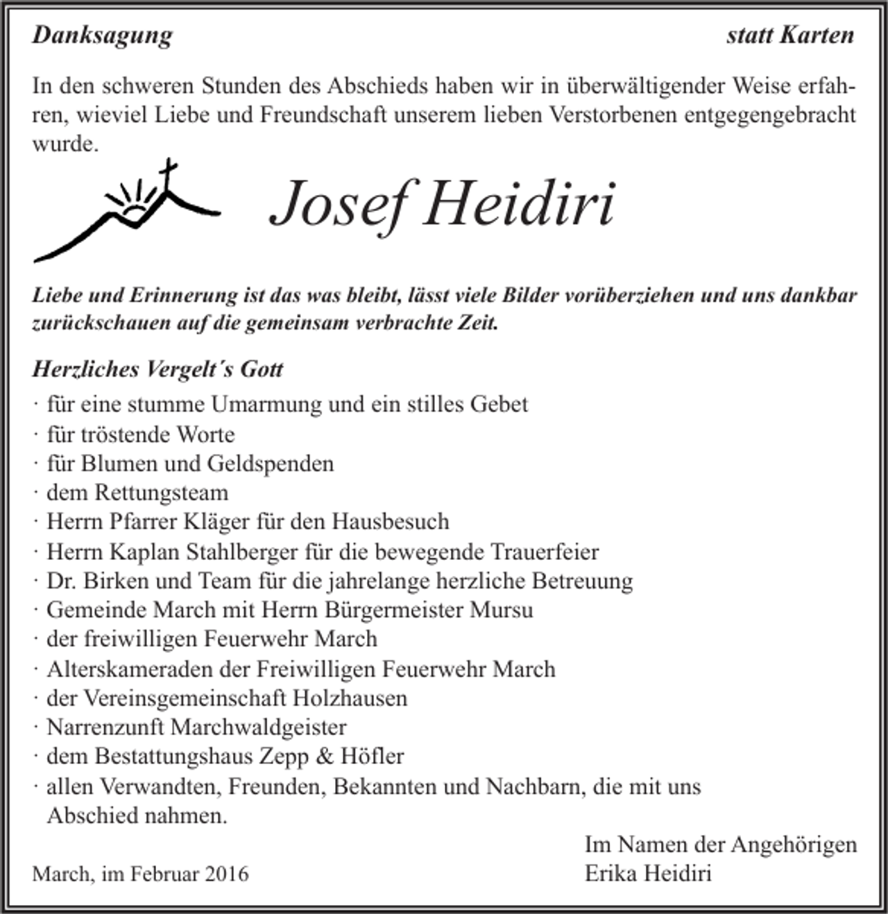 <p>Danksagung</p><p>statt Karten</p><p>In den schweren Stunden des Abschieds haben wir in überwältigender Weise erfahren, wieviel Liebe und Freundschaft unserem lieben Verstorbenen entgegengebracht<br />wurde.</p><p>Josef Heidiri</p><p>Liebe und Erinnerung ist das was bleibt, lässt viele Bilder vorüberziehen und uns dankbar<br />zurückschauen auf die gemeinsam verbrachte Zeit.</p><p>Herzliches Vergelt´s Gott<br />· für eine stumme Umarmung und ein stilles Gebet<br />· für tröstende Worte<br />· für Blumen und Geldspenden<br />· dem Rettungsteam<br />· Herrn Pfarrer Kläger für den Hausbesuch<br />· Herrn Kaplan Stahlberger für die bewegende Trauerfeier<br />· Dr. Birken und Team für die jahrelange herzliche Betreuung<br />· Gemeinde March mit Herrn Bürgermeister Mursu<br />· der freiwilligen Feuerwehr March<br />· Alterskameraden der Freiwilligen Feuerwehr March<br />· der Vereinsgemeinschaft Holzhausen<br />· Narrenzunft Marchwaldgeister<br />· dem Bestattungshaus Zepp &amp; Höfler<br />· allen Verwandten, Freunden, Bekannten und Nachbarn, die mit uns<br />Abschied nahmen.<br />Im Namen der Angehörigen<br />Erika Heidiri<br />March, im Februar 2016</p>