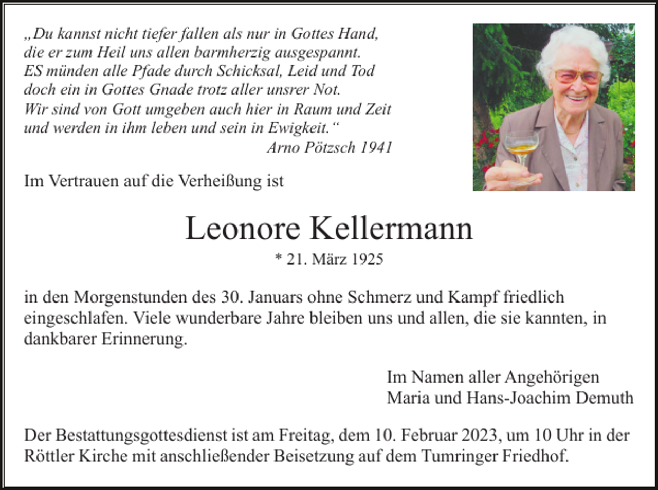 <p>„Du kannst nicht tiefer fallen als nur in Gottes Hand,<br />die er zum Heil uns allen barmherzig ausgespannt.<br />ES münden alle Pfade durch Schicksal, Leid und Tod<br />doch ein in Gottes Gnade trotz aller unsrer Not.<br />Wir sind von Gott umgeben auch hier in Raum und Zeit<br />und werden in ihm leben und sein in Ewigkeit.“<br />Arno Pötzsch 1941</p><p>Im Vertrauen auf die Verheißung ist</p><p>Leonore Kellermann<br />* 21. März 1925</p><p>in den Morgenstunden des 30. Januars ohne Schmerz und Kampf friedlich<br />eingeschlafen. Viele wunderbare Jahre bleiben uns und allen, die sie kannten, in<br />dankbarer Erinnerung.<br />Im Namen aller Angehörigen<br />Maria und Hans-Joachim Demuth<br />Der Bestattungsgottesdienst ist am Freitag, dem 10. Februar 2023, um 10 Uhr in der<br />Röttler Kirche mit anschließender Beisetzung auf dem Tumringer Friedhof.</p>