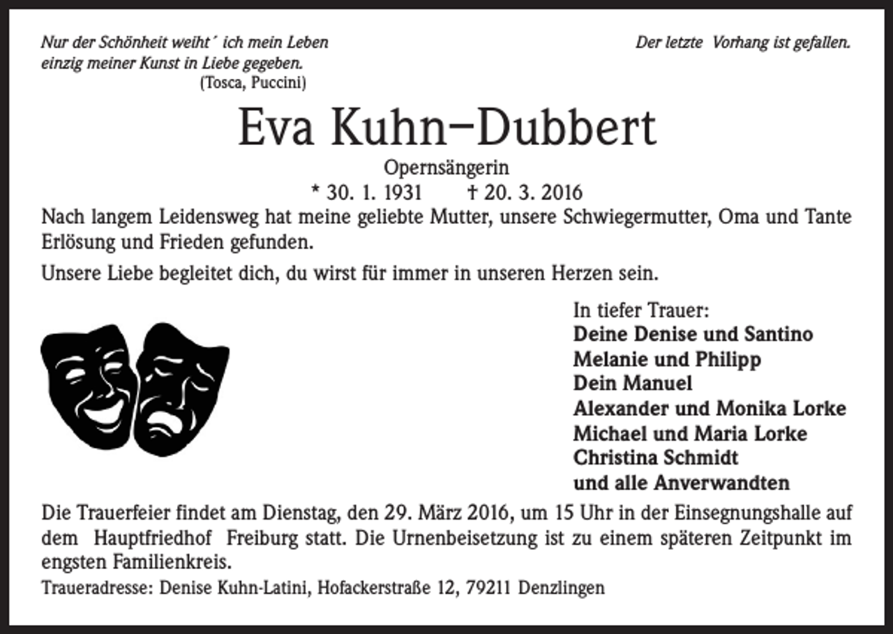 <p>Nur der Schönheit weiht´ ich mein Leben<br />einzig meiner Kunst in Liebe gegeben.<br />(Tosca, Puccini)</p><p>Der letzte Vorhang ist gefallen.</p><p>Eva Kuhn–Dubbert</p><p>Opernsängerin<br />* 30. 1. 1931 † 20. 3. 2016<br />Nach langem Leidensweg hat meine geliebte Mutter, unsere Schwiegermutter, Oma und Tante<br />Erlösung und Frieden gefunden.<br />Unsere Liebe begleitet dich, du wirst für immer in unseren Herzen sein.<br />In tiefer Trauer:<br />Deine Denise und Santino<br />Melanie und Philipp<br />Dein Manuel<br />Alexander und Monika Lorke<br />Michael und Maria Lorke<br />Christina Schmidt<br />und alle Anverwandten<br />Die Trauerfeier findet am Dienstag, den 29. März 2016, um 15 Uhr in der Einsegnungshalle auf<br />dem Hauptfriedhof Freiburg statt. Die Urnenbeisetzung ist zu einem späteren Zeitpunkt im<br />engsten Familienkreis.<br />Traueradresse: Denise Kuhn-Latini, Hofackerstraße 12, 79211 Denzlingen</p>