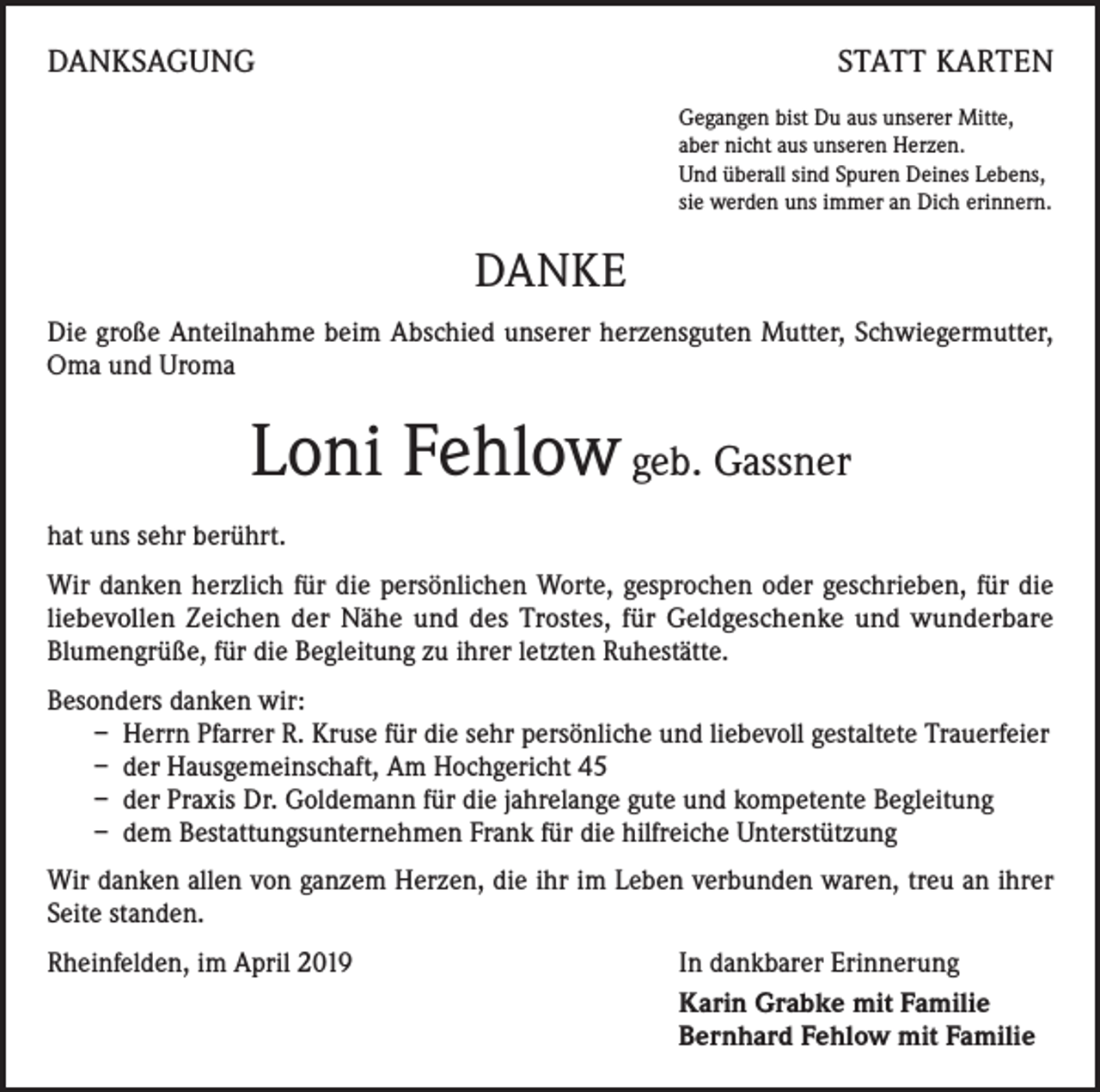 <p>DANKSAGUNG</p><p>STATT KARTEN<br />Gegangen bist Du aus unserer Mitte,<br />aber nicht aus unseren Herzen.<br />Und überall sind Spuren Deines Lebens,<br />sie werden uns immer an Dich erinnern.</p><p>DANKE<br />Die große Anteilnahme beim Abschied unserer herzensguten Mutter, Schwiegermutter,<br />Oma und Uroma</p><p>Loni Fehlow geb. Gassner<br />hat uns sehr berührt.<br />Wir danken herzlich für die persönlichen Worte, gesprochen oder geschrieben, für die<br />liebevollen Zeichen der Nähe und des Trostes, für Geldgeschenke und wunderbare<br />Blumengrüße, für die Begleitung zu ihrer letzten Ruhestätte.<br />Besonders danken wir:<br />– Herrn Pfarrer R. Kruse für die sehr persönliche und liebevoll gestaltete Trauerfeier<br />– der Hausgemeinschaft, Am Hochgericht 45<br />– der Praxis Dr. Goldemann für die jahrelange gute und kompetente Begleitung<br />– dem Bestattungsunternehmen Frank für die hilfreiche Unterstützung<br />Wir danken allen von ganzem Herzen, die ihr im Leben verbunden waren, treu an ihrer<br />Seite standen.<br />Rheinfelden, im April 2019</p><p>In dankbarer Erinnerung<br />Karin Grabke mit Familie<br />Bernhard Fehlow mit Familie</p>
