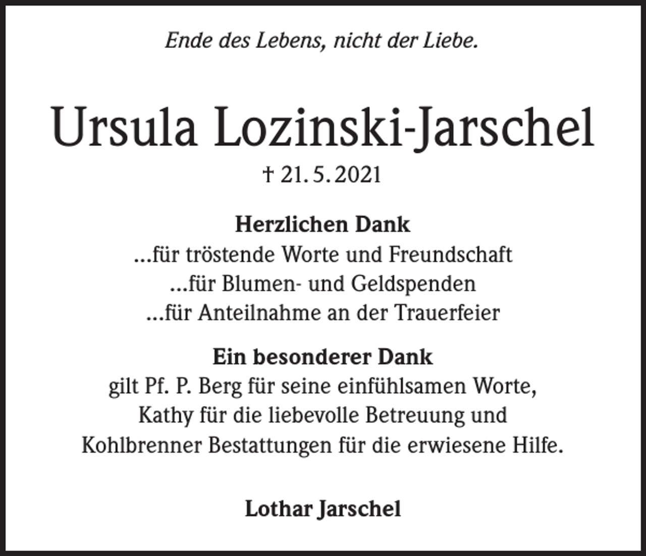 <p>Ende des Lebens, nicht der Liebe.</p><p>Ursula Lozinski-Jarschel<br />† 21. 5. 2021</p><p>Herzlichen Dank<br />...für tröstende Worte und Freundschaft<br />...für Blumen- und Geldspenden<br />...für Anteilnahme an der Trauerfeier<br />Ein besonderer Dank<br />gilt Pf. P. Berg für seine einfühlsamen Worte,<br />Kathy für die liebevolle Betreuung und<br />Kohlbrenner Bestattungen für die erwiesene Hilfe.<br />Lothar Jarschel</p>