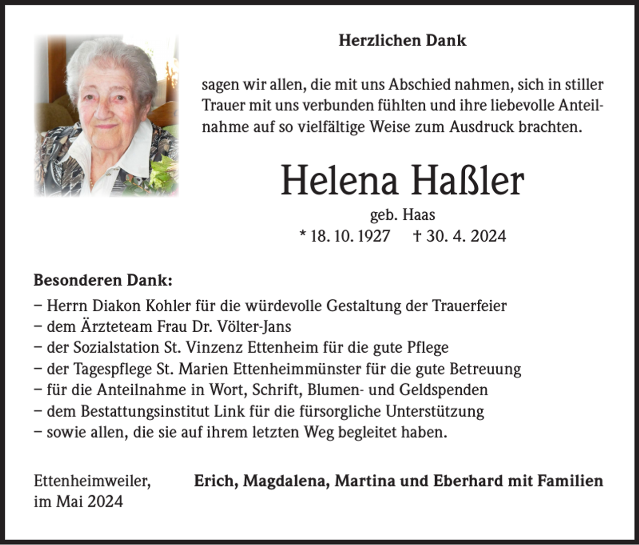 <p>Herzlichen Dank<br />sagen wir allen, die mit uns Abschied nahmen, sich in stiller<br />Trauer mit uns verbunden fühlten und ihre liebevolle Anteilnahme auf so vielfältige Weise zum Ausdruck brachten.</p><p>Helena Haßler<br />geb. Haas<br />* 18. 10. 1927 † 30. 4. 2024</p><p>Besonderen Dank:<br />– Herrn Diakon Kohler für die würdevolle Gestaltung der Trauerfeier<br />– dem Ärzteteam Frau Dr. Völter-Jans<br />– der Sozialstation St. Vinzenz Ettenheim für die gute Pflege<br />– der Tagespflege St. Marien Ettenheimmünster für die gute Betreuung<br />– für die Anteilnahme in Wort, Schrift, Blumen- und Geldspenden<br />– dem Bestattungsinstitut Link für die fürsorgliche Unterstützung<br />– sowie allen, die sie auf ihrem letzten Weg begleitet haben.<br />Ettenheimweiler,<br />im Mai 2024</p><p>Erich, Magdalena, Martina und Eberhard mit Familien</p>