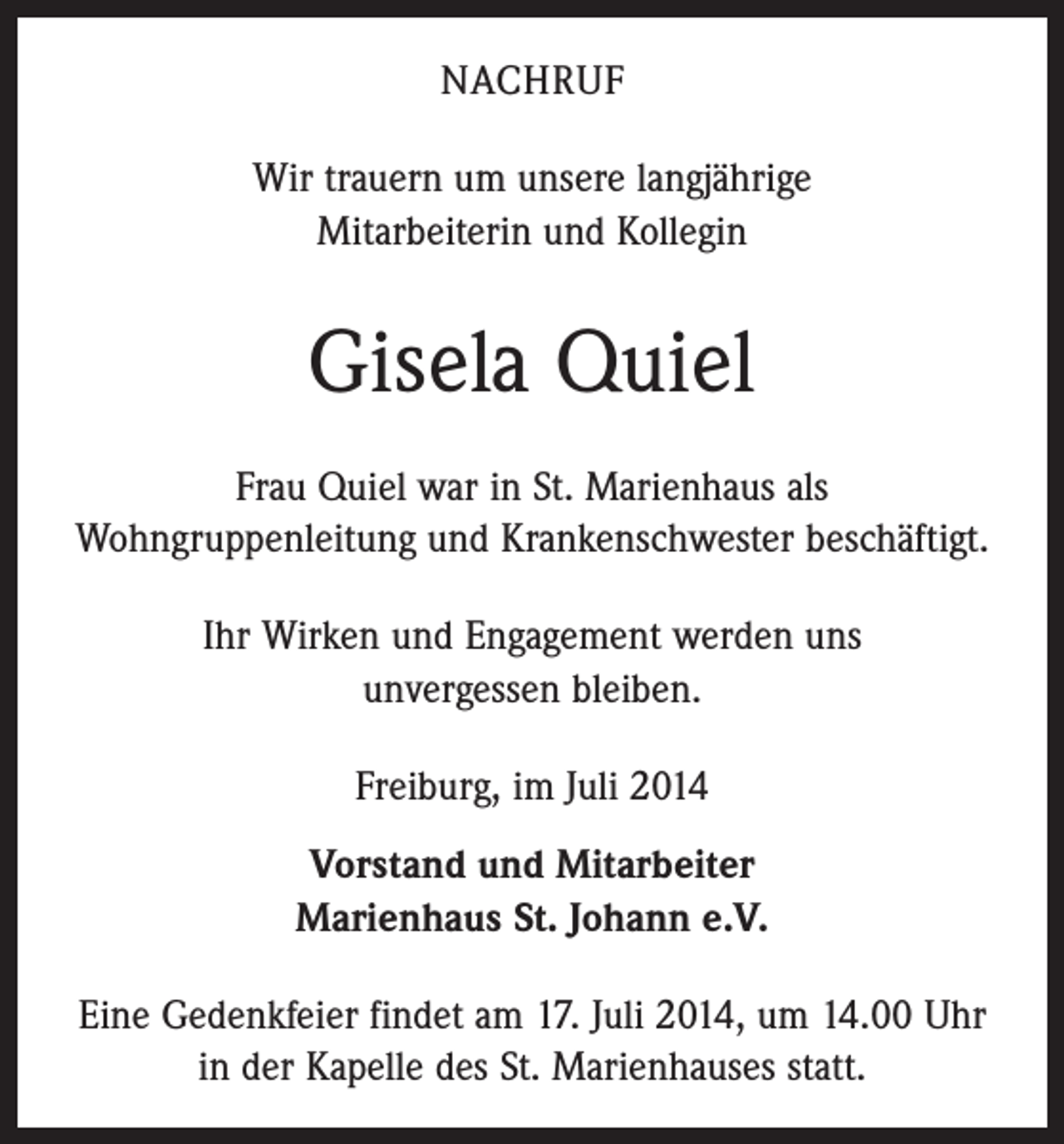 <p>NACHRUF<br />Wir trauern um unsere langjährige<br />Mitarbeiterin und Kollegin</p><p>Gisela Quiel<br />Frau Quiel war in St. Marienhaus als<br />Wohngruppenleitung und Krankenschwester beschäftigt.<br />Ihr Wirken und Engagement werden uns<br />unvergessen bleiben.<br />Freiburg, im Juli 2014<br />Vorstand und Mitarbeiter<br />Marienhaus St. Johann e.V.<br />Eine Gedenkfeier findet am 17. Juli 2014, um 14.00 Uhr<br />in der Kapelle des St. Marienhauses statt.</p>
