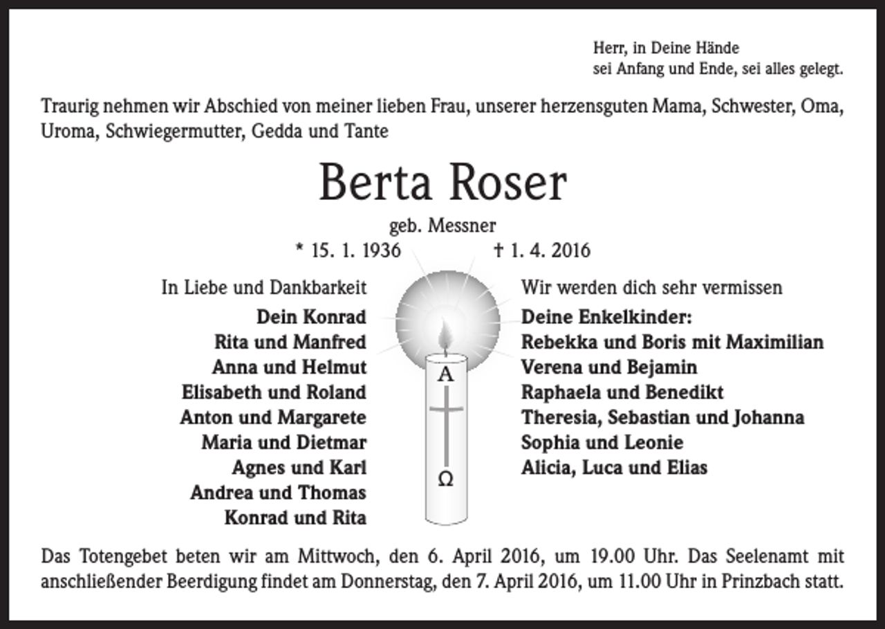 <p>Herr, in Deine Hände<br />sei Anfang und Ende, sei alles gelegt.</p><p>Traurig nehmen wir Abschied von meiner lieben Frau, unserer herzensguten Mama, Schwester, Oma,<br />Uroma, Schwiegermutter, Gedda und Tante</p><p>Berta Roser</p><p>geb. Messner<br />* 15. 1. 1936 † 1. 4. 2016</p><p>In Liebe und Dankbarkeit<br />Dein Konrad<br />Rita und Manfred<br />Anna und Helmut<br />Elisabeth und Roland<br />Anton und Margarete<br />Maria und Dietmar<br />Agnes und Karl<br />Andrea und Thomas<br />Konrad und Rita</p><p>A</p><p>Ω</p><p>Wir werden dich sehr vermissen<br />Deine Enkelkinder:<br />Rebekka und Boris mit Maximilian<br />Verena und Bejamin<br />Raphaela und Benedikt<br />Theresia, Sebastian und Johanna<br />Sophia und Leonie<br />Alicia, Luca und Elias</p><p>Das Totengebet beten wir am Mittwoch, den 6. April 2016, um 19.00 Uhr. Das Seelenamt mit<br />anschließender Beerdigung findet am Donnerstag, den 7. April 2016, um 11.00 Uhr in Prinzbach statt.</p>