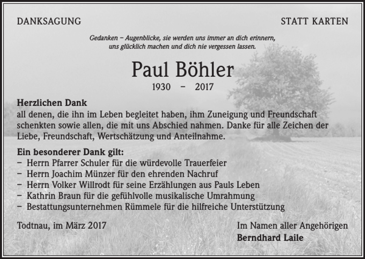 <p>DANKSAGUNG</p><p>STATT KARTEN<br />Gedanken – Augenblicke, sie werden uns immer an dich erinnern,<br />uns glücklich machen und dich nie vergessen lassen.</p><p>Paul Böhler<br />1930 – 2017</p><p>Herzlichen Dank<br />all denen, die ihn im Leben begleitet haben, ihm Zuneigung und Freundschaft<br />schenkten sowie allen, die mit uns Abschied nahmen. Danke für alle Zeichen der<br />­Liebe, Freundschaft, Wertschätzung und Anteilnahme.<br />Ein besonderer Dank gilt:<br />– Herrn Pfarrer Schuler für die würdevolle Trauerfeier<br />– Herrn Joachim Münzer für den ehrenden Nachruf<br />– Herrn Volker Willrodt für seine Erzählungen aus Pauls Leben<br />– Kathrin Braun für die gefühlvolle musikalische Umrahmung<br />– Bestattungsunternehmen Rümmele für die hilfreiche Unterstützung<br />Todtnau, im März 2017</p><p>Im Namen aller Angehörigen<br />Berndhard Laile</p>