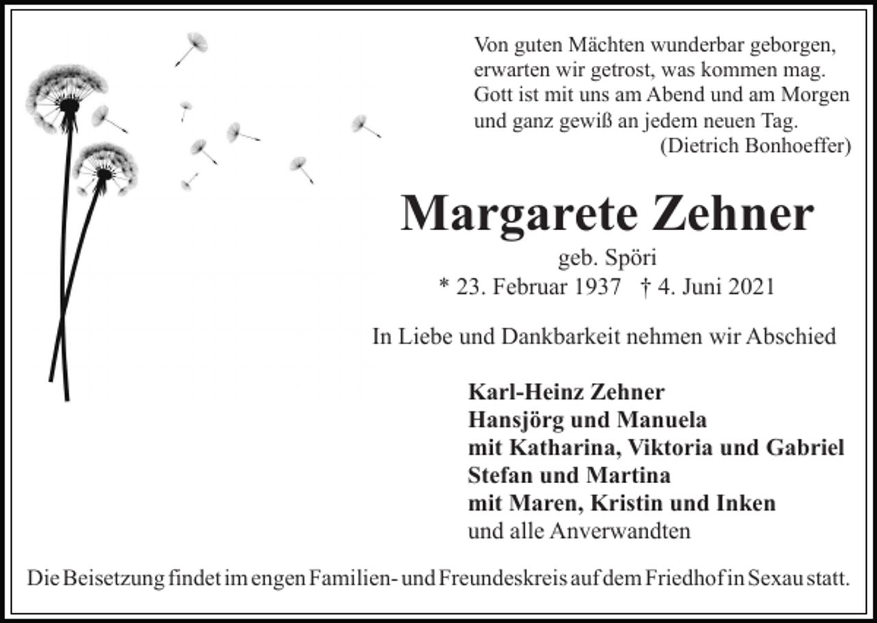 <p>Von guten Mächten wunderbar geborgen,<br />erwarten wir getrost, was kommen mag.<br />Gott ist mit uns am Abend und am Morgen<br />und ganz gewiß an jedem neuen Tag.<br />(Dietrich Bonhoeffer)</p><p>Margarete Zehner<br />geb. Spöri<br />* 23. Februar 1937 † 4. Juni 2021<br />In Liebe und Dankbarkeit nehmen wir Abschied<br />Karl-Heinz Zehner<br />Hansjörg und Manuela<br />mit Katharina, Viktoria und Gabriel<br />Stefan und Martina<br />mit Maren, Kristin und Inken<br />und alle Anverwandten<br />Die Beisetzung findet im engen Familien- und Freundeskreis auf dem Friedhof in Sexau statt.</p>
