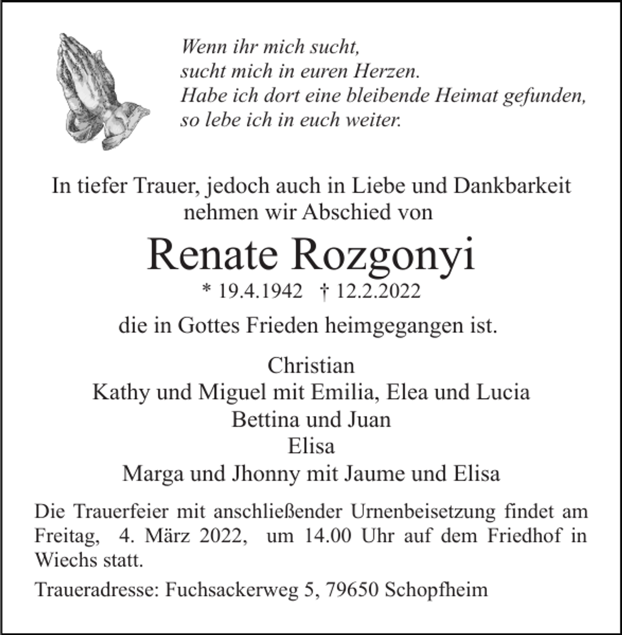 <p>Wenn ihr mich sucht,<br />sucht mich in euren Herzen.<br />Habe ich dort eine bleibende Heimat gefunden,<br />so lebe ich in euch weiter.</p><p>In tiefer Trauer, jedoch auch in Liebe und Dankbarkeit<br />nehmen wir Abschied von</p><p>Renate Rozgonyi<br />* 19.4.1942 † 12.2.2022</p><p>die in Gottes Frieden heimgegangen ist.<br />Christian<br />Kathy und Miguel mit Emilia, Elea und Lucia<br />Bettina und Juan<br />Elisa<br />Marga und Jhonny mit Jaume und Elisa<br />Die Trauerfeier mit anschließender Urnenbeisetzung findet am<br />Freitag, 4. März 2022, um 14.00 Uhr auf dem Friedhof in<br />Wiechs statt.<br />Traueradresse: Fuchsackerweg 5, 79650 Schopfheim</p>