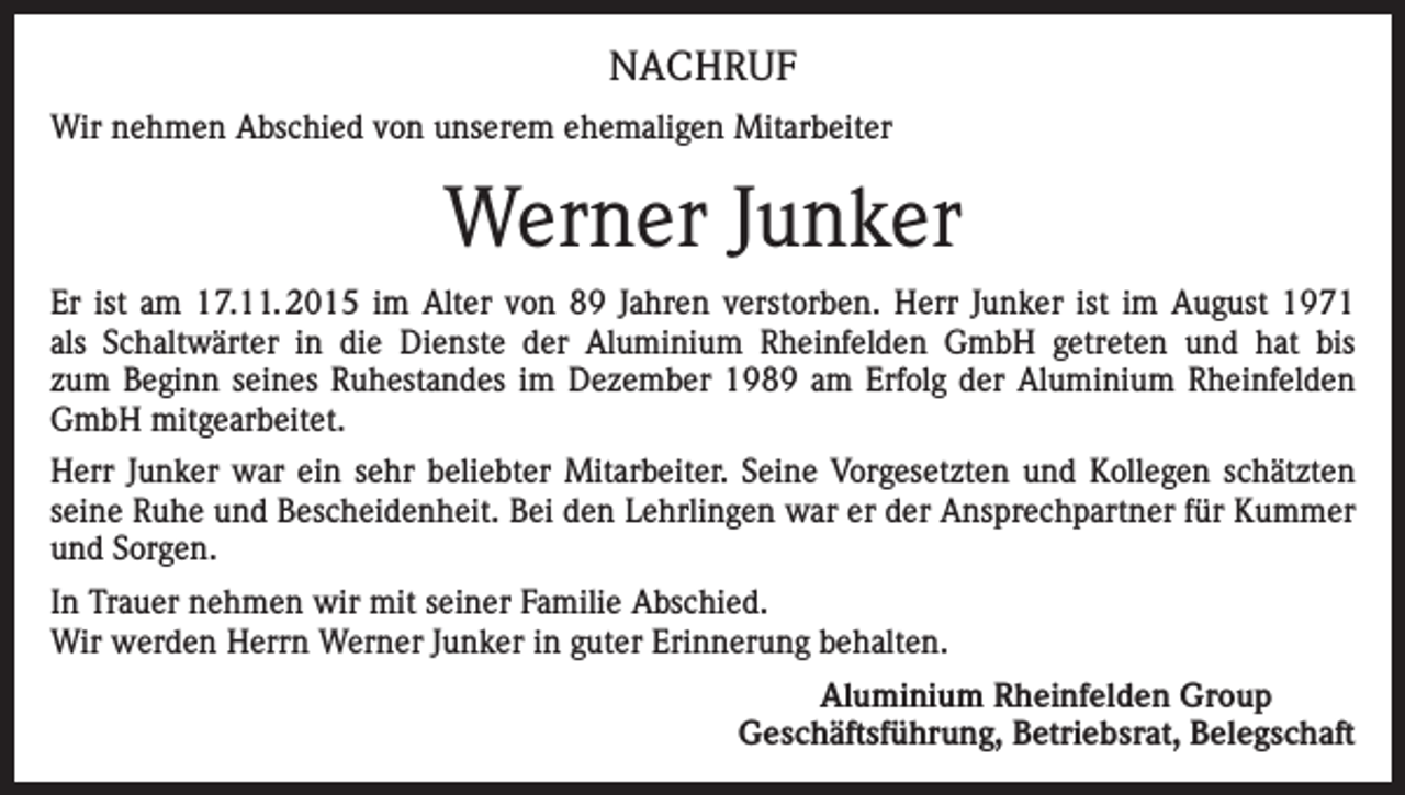<p>NACHRUF<br />Wir nehmen Abschied von unserem ehemaligen Mitarbeiter</p><p>Werner Junker<br />Er ist am 17.11. 2015 im Alter von 89 Jahren verstorben. Herr Junker ist im August 1971<br />als Schaltwärter in die Dienste der Aluminium Rheinfelden GmbH getreten und hat bis<br />zum Beginn seines Ruhestandes im Dezember 1989 am Erfolg der Aluminium Rheinfelden<br />GmbH mitgearbeitet.<br />Herr Junker war ein sehr beliebter Mitarbeiter. Seine Vorgesetzten und Kollegen schätzten<br />seine Ruhe und Bescheidenheit. Bei den Lehrlingen war er der Ansprechpartner für Kummer<br />und Sorgen.<br />In Trauer nehmen wir mit seiner Familie Abschied.<br />Wir werden Herrn Werner Junker in guter Erinnerung behalten.<br />Aluminium Rheinfelden Group<br />Geschäftsführung, Betriebsrat, Belegschaft</p>