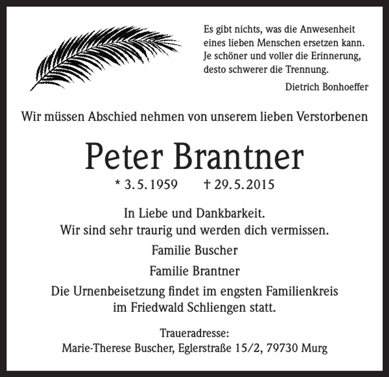 <p>Es gibt nichts, was die Anwesenheit<br />eines lieben Menschen ersetzen kann.<br />Je schöner und voller die Erinnerung,<br />desto schwerer die Trennung.<br />Dietrich Bonhoeffer</p><p>Wir müssen Abschied nehmen von unserem lieben Verstorbenen</p><p>Peter Brantner<br />* 3. 5. 1959 † 29. 5. 2015</p><p>In Liebe und Dankbarkeit.<br />Wir sind sehr traurig und werden dich vermissen.<br />Familie Buscher<br />Familie Brantner<br />Die Urnenbeisetzung findet im engsten Familienkreis<br />im Friedwald Schliengen statt.<br />Traueradresse:<br />Marie-Therese Buscher, Eglerstraße 15/2, 79730 Murg</p>